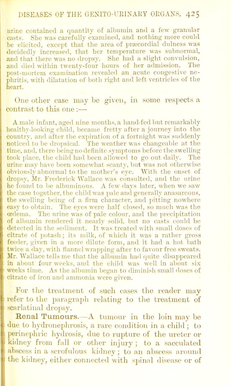 mine contained a quantity of albumin and a few granular casts. She was carefully examined, and nothing more could be elicited, except that the area of prmcordial dulness was decidedly increased, that her temperature was subnormal, and that there was no dropsy. She had a slight convulsion, and died within twenty-four hours of her a(lmission. The post-mortem examination revealed an acute conge.stive ne- phritis, with dilatation of both right and left ventricles of the heart. One other case may be given, in some respects a contrast to this one ;— A male infant, aged nine months, a hand-fed but rcTuarkably I healthy-looking child, became fretty after a journey into the 1* country, and after the expiration of a fortnight was suddenly noticed to be dropsical. The weather was changeable at the i time, and, there being no definite symptoms before tlie swelling j took place, tlie child had been allowed to go out daily. The I urine may have been somewhat scanty, but was not otherwise obviously abnormal to the mother’s eye. With the onset of dropsy, Mr. Frederick Wallace was consulted, and the urine !, he found to be albuminous. A few days later, when we saw il the case together, the child was pale and generally anasarcous, II the swelling being of a firm character, and pitting nowhere I ea.sy to obtain. The eyes were half closed, so mucli was the n oedema. The urine was of pale colour, and the precipitation (i of albumin rendered it nearly solid, but no casts c^ould be P detected in the sediment. It was treated with small doses of II citrate of potash ; its milk, of which it was a rather gross I feeder, given in a more dilute form, and it had a hot Iiath f twice a day, with flannel wrapping after to favour free sweats. Mr. Wallace tells me that the albumin had quite di.sappcared -.1 in about four weeks, and the chihl was well in about .six L weeks time. As the albumin began to diminish small iloses of ^ citrate of iron and ammonia were given. I F(jr the treatment of sucli case.s tlie I'eader may t refer to the paragraph relating to the treatment of I .scarlatinal drop.sy. . Renal Tumours.—A tnmonr in the loin may be I due to hydronephrosi.s, a rare condition in a child; to I perinephric hydro.sis, due to rupture of the ureter or I kidney from fall or other injuiy ; to a .sacculated •I abscc.ss in a scrofulou.s kidney ; to an ab.sce.s.s around !M the kidney, either connected with spinal di.sease or of