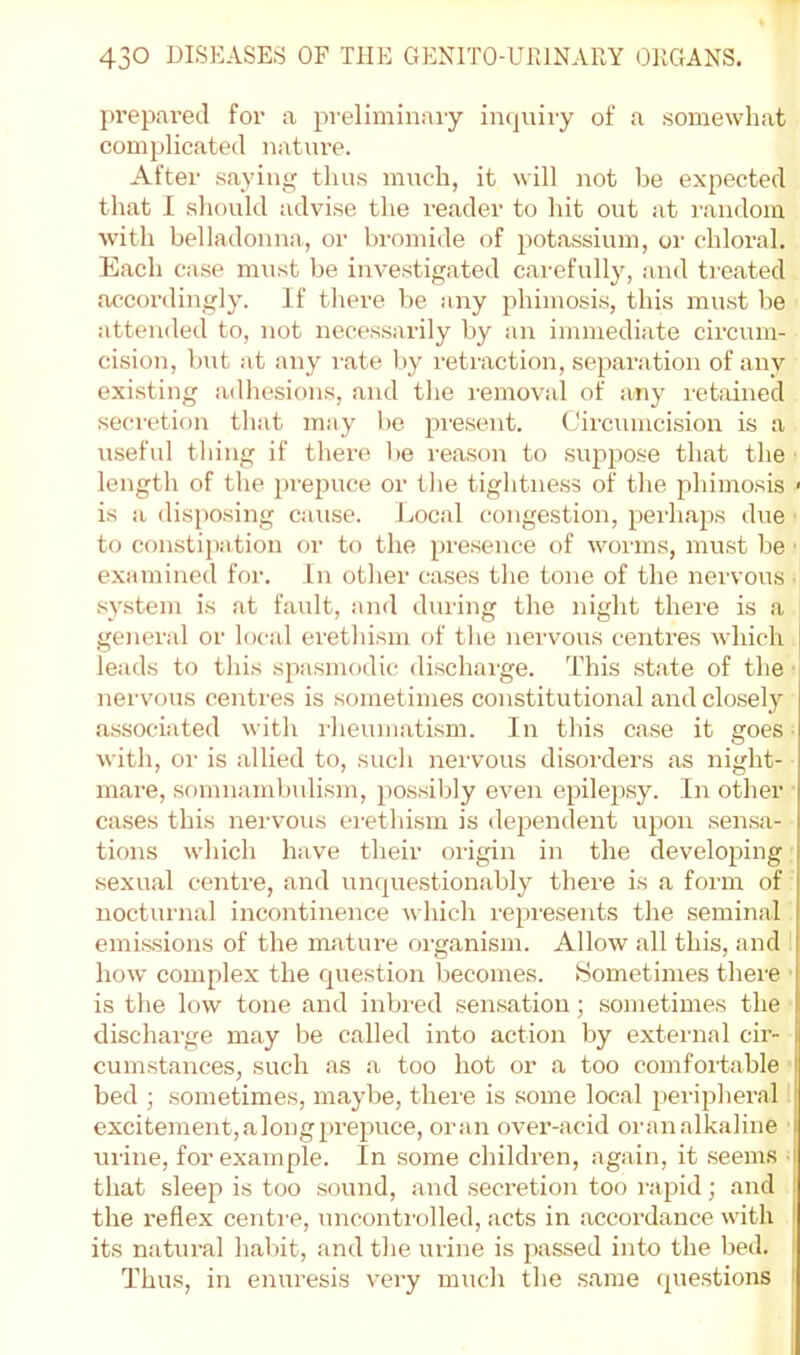 prepared for a preliminary in(|uiry of a somewhat complicated nature. After saying thus much, it will not be expected that I should advise the i-eader to hit out at random with belladonna, or bromide of potassium, or chloral. Each case must be investigated carefully, and treated accordingly. If there be any jihimosis, this must be attended to, not necessarily by an immediate circum- cision, but at any rate by retraction, separation of any existing adhesions, and the removal of any retained secretion that may be pre.sent. Circumcision is a \iseful thing if there be reason to supjiose that the length of the prepuce or the tightness of the phimosis > is a (lisjiosing cause. Local congestion, perhajjs due ■ to constipation or to the presence of worms, must be ■ examined for. In other cases the tone of the nervous ■ system is at fault, and dining the night thei'e is a genenil or local erethism of the nervous centres which | leads to this spasmodic discharge. This st.ate of the’ nervous centres is sometimes constitutional and clo.sely associated with ilieumatism. In this case it goes ■ with, or is allied to, such nervous disorders as night- mare, somnambulism, possibly even epilepsy. In other cases this nei'vous ei-ethism is dependent iipon sen.sa- tions which have their origin in the developing sexual centre, and unquestionably there is a form of nocturnal incontinence which repi'esents the seminal emis.sions of the mature organism. Allow all this, and how complex the question becomes. Sometimes there is the low tone and inbred sen.satiou; sometimes the discharge may be called into action by external cir- cumstances, such as a too hot or a too comfoitable bed ; sometimes, maybe, there is some local peripheral excitement, a long prepuce, oran ovex’-acid oranalkaline i urine, for example. In some childi’en, again, it seems I that sleep is too sound, and seci’etion too rapid; and the I'eflex centi'e, unconti'olled, acts in accordance with | its natui’al habit, and the urine is passed into the bed. I Thus, in enui’esis vei-y much the same que.stions ^