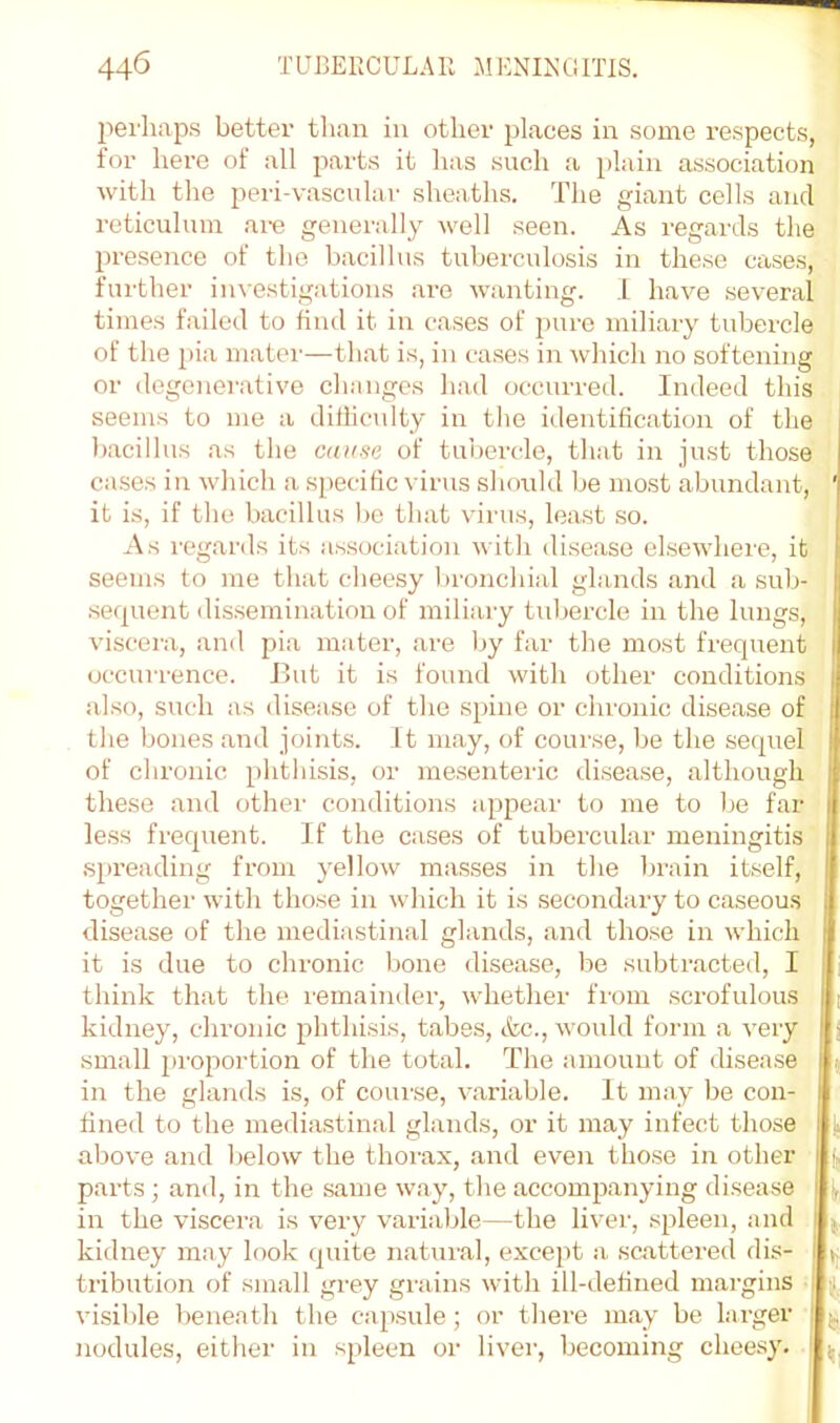 perhaps better than in other places in some respects, for hei’O of all parts it has such a plain association with the peri-vascular sheaths. The giant cells and reticulum ai-e generally well seen. As regards the presence of the bacillus tuberculosis in these cases, further investigations .are wanting. I have several times failed to find it in c.ases of pure miliary tubercle of the pia matci'—th.at is, in cases in which no softening or degcnei-ative changes ha,d occurred. Indeed this seems to me a dilliculty in the identification of the b.acillus as the cause of tubercle, that in just those cases in wliich a specific virus should be most abundant, '( it is, if the bacillus be that virus, least so. i As regards its association with disease elsewhere, it : seems to me that cheesy l)ronchial glands and a sub- !i sefpient dissemination of miliary tul)ercle in the lungs, | viscera, and pia mater, are )jy far the most frequent \ occurrence. But it is found with other conditions , also, such as disease of the spine or chronic disease of the bones and joints. It may, of course, be the sequel of chronic phthisis, or mesenteric disease, although ; these and other conditions appear to me to be far i less frequent. If the cases of tubercular meningitis ! .spreading from j'ellow masses in the Ijrain itself, I together with those in which it is secondary to caseous i disease of the mediastinal glands, and those in which j it is due to chronic bone disease, Ije subtr.acted, I , think that the remaindei', whether from .scrofulous | [ kidney, chronic phthisis, t.abes, etc., would form a very | j small proportion of the total. The amount of disea.se 5 in the glands is, of coui-se, variable. It may be con- j fined to the media.stinal glands, or it may infect those ! ^ above and l)elow the thorax, and even tho.se in other t parts; and, in the same w.ay, the accompanying disease ■ in the viscera is very variable—the liver, spleen, and , kidney may look quite natuial, except a scattered dis- 1 tribution of sm.all grey gniins with ill-defined margins ; |j, visible beneath the cap.sule; or tliere may be larger j, nodules, either in spleen or liver, becoming cheesy, j,.