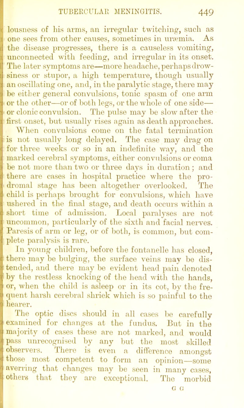 lousness of liLs arms, an irregular twitching, such as one sees from other causes, sometimes in urannia. As the disease progresses, there is a causeless vomiting, unconnected with feeding, and irregular in its onset. The later symptoms are—more headache, perhaps drow- siness or stupor, a high temperature, though usually an oscillating one, and, in the paralytic stage, there may be either general convulsions, tonic spasm of one arm or the otlier—or of l)oth legs, or the whole of one .side— or clonic convulsion. The pulse may be slow after the first onset, but u.sually I'ises again as death approaches. When convulsions come on the fatal termination is not usually long delayed. The case may drag on for three weeks or so in an indefinite way, and the marked ceiebral symptoms, either convulsions or coma be not more than two or three days in duration ; and there are cases in ho.s2fital practice where the pro- dromal stage has been altogether overlooked. The child is perhaps brought for convulsions, which have ushered in the final stage, and death occurs within a short time of admission. Local paralyses are not uncommon, particularly of the sixth and facial nerves. Paresis of ann or leg, or of both, is common, but com- plete paralysis is I'are. In young children, before the fontanelle has closed, there may be bulging, the surface veins may bo dis- tended, and there may be evident head pain denoted by the restless knocking of the head witli the hands, or, when the child is asleep or in its cot, by the fre- quent harsh cerebral shriek which is so jriinful to the hearer. The optic discs should in all cases bo carefully examined for changes at the fundus. But in the majority of cases these are not marked, and would pa.ss unrecognised by any but the most .skilled observers. Thei'e is even .a difference amongst those mo.st competent to form an opinion—some averring that changes may be seen in many cases, others that they are exceptional. d’ho morbid 0 (J