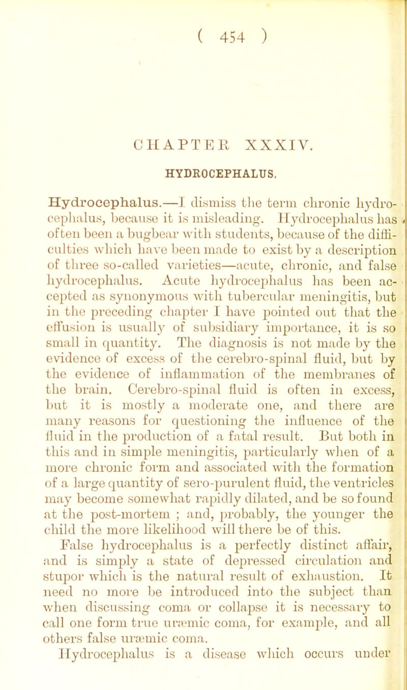 CHAPTER XXXIV. HYDROCEPHALUS. Hydrocephalus.—I dismiss tlie term chronic hydro- ceplialu.s, because it is misleading. Hydrocephalus has . often been a bugbear with students, because of the diffi- culties which have been made to exist by a description of three so-called varieties—acute, chronic, and false hydrocephalus. Acute hydrocephalus has been ac- cepted as synonymous with tubercular meningitis, but in the preceding chapter I have pointed out that the effusion is usually of sulrsidiary importance, it is so small in quantity. The diagnosis is not made by the evidence of exces.s of the cerebro-spinal fluid, but by the evidence of inflammation of the membranes of the brain. Cerebro-spinal fluid is often in excess, but it is mostly a moderate one, and there are many reasons for questioning the influence of the fluid in the production of a fatal result. But both in this and in simple meningitis, particularly when of a more chronic form and associated with the formation of a large quantity of sero-purulent fluid, the ventricles may become somewhat rapidly dilated, and be so found at the post-mortem ; and, probably, the younger the child the more likelihood will there be of this. False hydrocephalus is a pei'fectly distinct affair, and is simjjly a state of depressed circulation and stupor which is the natural result of exhaustion. It need no more be introduced into the subject than when discussing coma or collapse it is necessary to call one form true uraanic coma, for example, and all I others false ura?mic coma. Hydrocephalus is a disease which occurs under