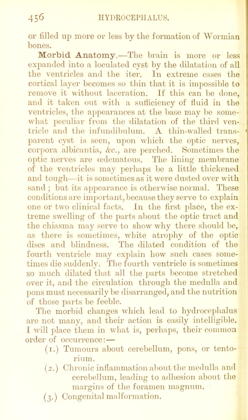 or filled up more or less by the formation of Wormian bones. Morbid Anatomy.—The brain is more or less expanded into a loculated cyst by the dilatation of all the ventricles and the iter. In extreme cases the cortical layer becomes so thin that it is impossible to remove it without laceration. If this can be done, and it taken out with <a sufficiency of fiuid in the ventricles, the appearances at the base may be some- what peculiiir from the dilatation of the third ven- tricle and the infundibulum. A thin-walled trans- parent cyst is seen, upon wdiich the optic nerves, corj)ora albicantia, &c., are perched. Sometimes the optic nerves are (edematous. The lining membrane of the ventricles may perhaps be a little thickened and tough—it is sometimes as it were dusted over with sand ; but its appearance is otherwise normal. These conditions are important, because they serve to explain one or tw^o clinical facts. In the first place, the ex- treme swelling of the parts about the optic tract and the chiasma may serve to show why there should be, as thei’e is sometimes, white atrophy of the optic discs and blindness. The dilated condition of the fourth ventricle may explain how such cases some- times die suddenly. The fourth ventricle is sometimes so much dilated that all the parts become stretched over it, and the circulation through the medulla and pons must necessarily be di,sarranged, and the nutrition of those pai'ts be feeble. The morbid changes wdiich lead to hydrocephalus are not many, and their action is easily intelligible. I will place them in wdiat is, perhaps, their common order of occurrence:— (i.) Tumours about cereliellum, pons, or tento- rium. (2.) Chronic inflammation about the medulla and cerebellum, leading to adhesion about the margins of the foramen magnum. (3.) Congenital malformation.