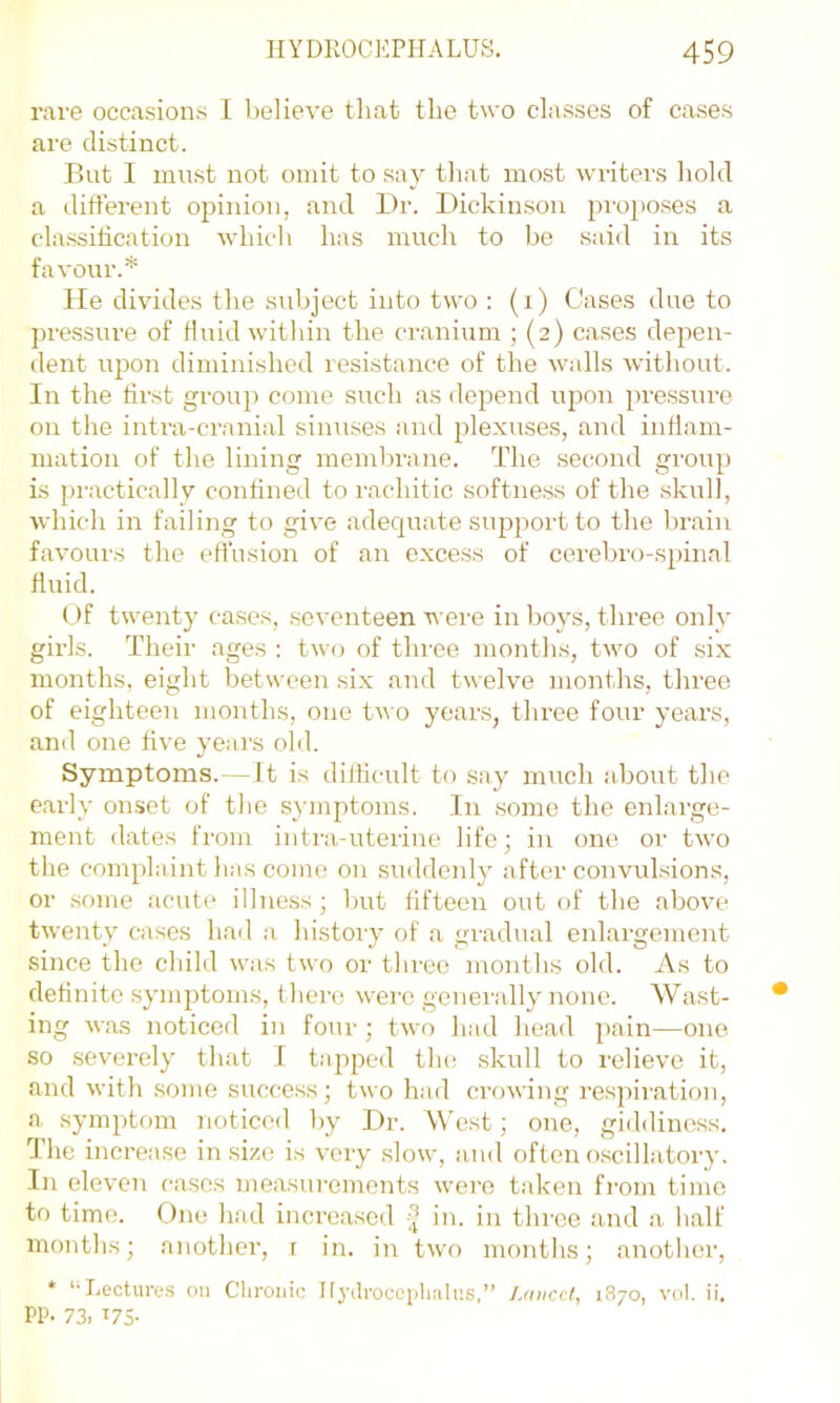 rave occasions 1 believe that the two classes of cases are distinct. But I must not omit to say that most writers hold a different opinion, and Dr. Dickinson pro[)oses a classiticatiou which has much to he said in its favour.* lie divides the subject into two : (i) Cases due to pressure of fluid within the cranium ; (2) cases depen- dent upon diminished resistance of the walls without. In the first group come such as depend upon pre.ssure on tlie inti'a-cranial sinuses and plexuses, and inflam- mation of the lining membrane. The second group is pi'actically confined to rachitic softness of the skull, which in failing to give adeqiiate support to the brain favours the effusion of an excess of cerebro-spinal fluid. Uf twenty case.s, seventeen were in hoys, three only girls. Their ages : two of three months, two of six months, eight between six and twelve months, three of eighteen months, one two years, three four years, and one five years old. Symptoms.—It is dillicult to say much about the early onset of the s}'inptoms. In some the enlarge- ment dates from intra,-uterine life; in one or two the complaint has come on suddenly after convulsions, or some acuti' illness ; but fifteen out of the above twenty cases had a histoiy of a gradual enlargement since the child was two or tlu'ce months old. As to definite symptoms, t here were genei'ally none. Wast- ing was noticed in four ; two had head pain—one so severely that 1 tapped tlu; skull to relievo it, and with some success; two had crowing respiration, a symptom noticed by Dr. West; one, giddiness. The increase in size is very slow, and often o.scillatoi'y. In eleven cases measurements were taken fi'om time to time. One had increased in. in thi'ee and a half months; another, r in. in two montlis; anotlier, * ‘‘Lectures on Chronic Iljalroccglnilns,” Lancet, 1870, vol. ii. PP- 73. U5-