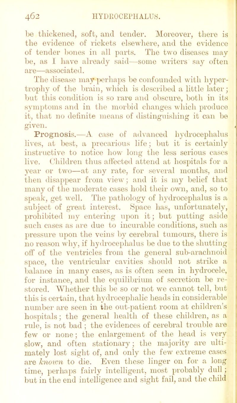 be thickened, soft, and tender. Moreover, there is the evidence of rickets elsewhere, and the evidence of tender leones in all parts. The two diseases may be, as 1 have already said—some writers say often are—associated. The disease may perhaps be confounded with hyper- trophy of the l)rain, which is described a little later; but this condition is so rare and obscure, both in its symptoms and in the morbid changes which produce it, that no definite means of distinguishing it can be given. Prognosis.—A case of ad\anced hydrocephalus lives, at best, a precarious life; l)ut it is certainly instructive to notice how long the less serious cases live. Children thus allected attend at hospitals for a year or two—at any rate, for several months, and then disappear from view; and it is my belief that many of the moderate cases hold their own, and, so to speak, get well. 'I’he pathology of hydrocephalus is a subject of great interest. Space has, unfortunately, prohibited my entering upon it; but putting aside such cases as are due to incurable conditions, such as pressure upon the veins by cerebral tumours, there is no reason why, if hydrocephalus be due to the shutting off of the ventricles from the general sub-arachnoid space, the ventricular cavities should not strike a balance in many cases, as is often seen in hydrocele, for instance, and the equilibrium of secretion be re- stored. Whether this be so or not we cannot tell, but this is certain, that hydrocephalic heads in considerable number are seen in the out-patient room at children’s hospitals; the general health of these children, as a I'ule, is not bad ; the evidences of cerebral trouble are few or none; the enlargement of the head is very slow, and often stationary; the majority are ulti- mately lost sight of, and only the few extreme cases are knovm to die. Even these linger on for a long time, perhaps fairly intelligent, most piobably dull; but in the end intelligence and sight fail, and the child