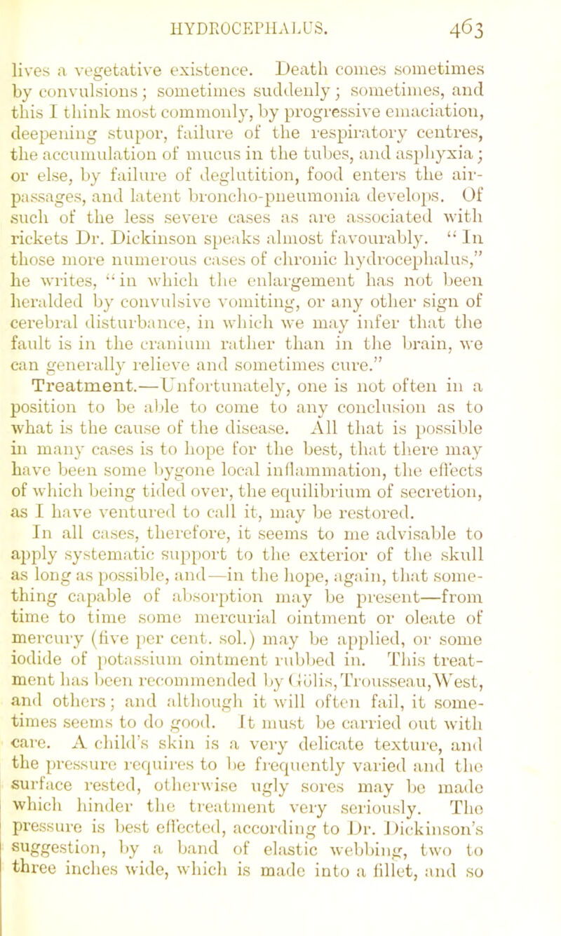 lives a vegetative existence. Death conies sometimes by convulsions; sometimes suddenly ; sometimes, and this I think most commonly, by progressive emaciation, deepening stupor, failure of the lespiratory centres, the accumulation of mucus in the tubes, and asphyxia; or else, by failure of deglutition, food enters the air- passages, and latent lironcho-pneumonia develops. Of •such of the less severe cases as are associateil ivith rickets Dr. Dickinson speaks almost favourably. “ In those more numerous cases of chronic hydrocephalus,” he writes, “in which the enlargement has not been heraldeil by convulsive vomiting, or any other sign of cerebral disturbance, in which we may infer that the fault is in the cranium rather than in the brain, we can generally relieve and sometimes cure.” Treatment.—Unfortunately, one is not often in a position to be able to come to any conclusion as to what is the cause of the disease. All that is possible in many cases is to hope for the best, that there may have been some bygone local inllammation, the ellects of which being tided over, the equilibrium of secretion, as I have ventured to call it, may be restored. In all cases, therefore, it seems to me advisable to apply systematic support to the exterior of the .skull as long as possible, and—in the hope, again, that .some- thing capable of absorption may be present—from time to time some mercurial ointment or oleate of mercury (live per cent, sol.) may be a[)plied, oi' some iodide of i)otassium ointment l ubbed in. This treat- ment has been recommended by (lulis. Trousseau, West, and others; and although it will often fail, it some- times seems to do good. It must be carried out with care. A cliild’s skin is a very delicate texture, and the pressure rcquii’es to be frequently varied and the surface rested, otherwise ugly sores may be made which hinder the treatment very seriously. The px’essure is best ellbcted, according to Dr. Dickinson’s ^*y ■'>- band of ekistic welibing, two to three inches wide, which is made into a fillet, and so