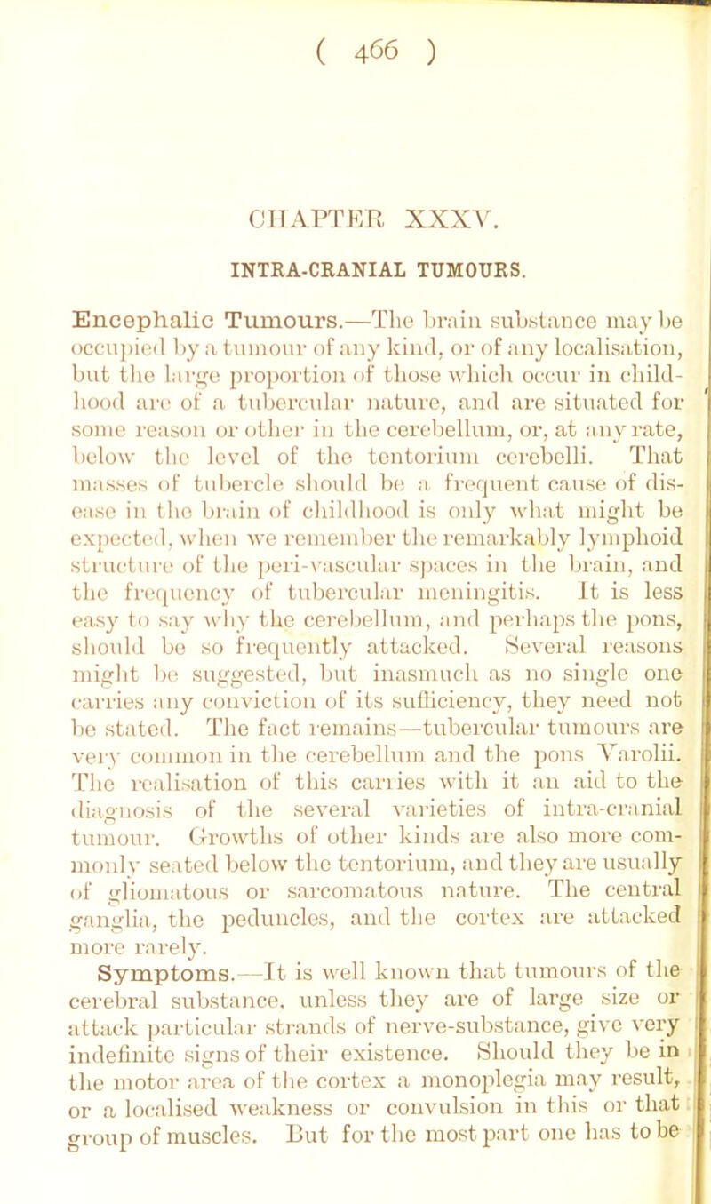 CIIx\.PTER XXXV. INTRA-CRANIAL TUMOURS. Encephalic Tumours.—The brain .substance maybe occuj)ie(l liy a tumour of any kind, or of any localisation, bnt the lart,m proportion of those which occur in child- hood arc of a tubercular natui’o, and are situated for some I'cason or other in the cerebellum, or, at any rate, below the level of the tentorium cerebelli. That ma.sses of tubercle should be a. frequent cause of dis- ease in the bi-ain of childhood is oidy what might be expectial, when we remember the remarkably lymphoid structure of the peri-vascular sj)aces in the brain, and the frc(piency of tubercidar meningitis. It is less easy to say why the cerebellum, and perhaps the 2>ons, should be so frequently attacked. Several reasons might 1h! suggested, but inasmuch as no single one carries any conviction of its suiliciency, they need nob be stated. The fact remains—tubercular tumours are very common in the cerebellum and the jjons Varolii. 'riie realisation of this cariies with it an aid to the diasnosis of the several varieties of intra-cranial tumour. (Irowths of other kinds are also more com- monly seated below the tentorium, and they are usually of glioma tons or .sarcomatous nature. The central ganglia, the peduncles, and the cortex are attacked moi'c rarely. Symptoms.—It is well known that tumours of the cerebral substance, unless they are of large size or attack 2)articular strands of nerve-substance, give very I indefinite .signs of their existence. Should they be in i| the motor area of the cortex a monojdegia may result, | or a locali.sed weakness or convulsion in this oi’ that i group of muscles. But for the most jxirt one has to be