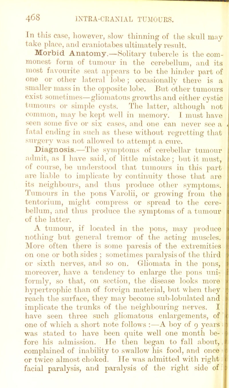 In tliis case, liowever, slow thinning of the skull may take place, ami ci-aniotabes ultimately I'esult. Morbid Anatomy.—Solitary tubercle is the com- monest form of tumour in the cerebellum, and its most favourite seat aiipears to be the hinder part of one or other lateral lobe; occasionally there is a .smaller mass in the ojiposite lobe. But other tumours exist .sometimes—gliomatous growths and either cystic tumours or simple cysts. d’ho latter, ivlthough not common, may l)c kept well in inemory. J nmst have seen some five or si.v cases, and one can never .see a fatal ending in such as tlie.se without regretting that sui'gerv was not allowed U) attempt a cure. Diagnosis.—'I’lie symptoms of cerebellar tumour admit, as I have said, of little mistake; but it must, of course, be understood lliat tumours in this part are lial)le to implicate by (continuity those that are its neighbours, and thus ])roduce other symptoms, d’nmours in tlie pons Varolii, or growing from the tentorium, might (compress or spread to the cere- bellum, and tlius produce tlie symptoms of a tumour of the latter. A tumour, if located in the pons, may produce nothing but general tremor of the acting muscles. More often there is some paresis of the extremities on one or both sides ; sometimes paralysis of the third or sixth nerv^es, and so on. Gliomata in the pons, moreover, have a tendency to enlarge the pons uni- formly, so that, on section, the disease looks more hypertrophic than of foreign material, but when they reach the surface, they may become sub-lobulated and implicate the trunks of the neighbouring nerves. I have seen three such gliomatous enlargements, of one of which a short note follows :—A boy of 9 years was stated to have been quite well one month be- fore his admission, lie then began to fall about, complained of inability to swallow his food, and once or twice almost choked. He was admitted with right facial paralysis, and paralysis of the right side of