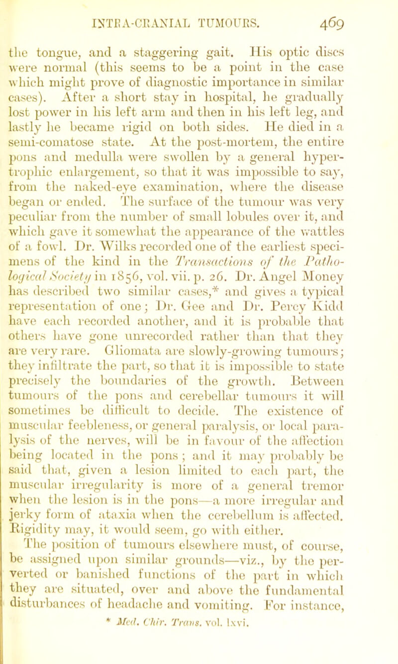 the tongue, and a staggering gait. IIis optic discs were normal (this seems to be a point in the case which might prove of diagnostic importance in similar cases). After a short stay in hospital, he gradually lost power in his left arm and then in his left leg, and lastly he became ligid on both sides. He died in a semi-comatose .state. At the post-mortem, the entire pons and medulla were swollen by a genei'al hyper- trophic enlai'gement, so that it was impossible to say, from the naked-eye examination, whei'C the disease began or ended. The surface of the tumour was very peculiar from the number of small lobules over it, and which gave it somewhat the appearance of the wattles of a fowl. Dr. Wilks recorded one of the earliest speci- mens of the kind in the Tranmctions of the Patho- loyicalSociet// in 1856, ^■ol. vii. p. 26. Dr. Angel Money has descrilied two similar cases,* and gives a typical representation of one; Dr. Gee and Dr. Percy Kidd have each recorded another, and it is probalde that others have gone uni'ecorded rather than that they are very lare. Gliomata are slowly-growing tumours; they infiltrate the part, so that it is impossible to .state precLsely the boundaries of the growth. Between tumours of the pons and cerebellar tumours it will sometimes be diflicult to decide. The existence of muscular feeblene.ss, or general paralysis, or local para- lysis of the nerves, will be in favour of the all'ection being located in the pons ; and it may probably be said that, given a lesion limited to each ])art, the muscular irregularity is more of a general tremor when the lesion is in the pons—a more irregular and jerky form of ataxia when the cerebellum is affected. Eigidity may, it wtndd .seem, go with either. The })osition of tumours elsewhere must, of course, be assigned upon similar gi’ounds—viz., by the per- verted or banished functions of the part in which they are situated, over and above the fundamental disturbances of headache and vomiting. l*’or instance, * Med. Cliir. Traits, vol. Ixvi.