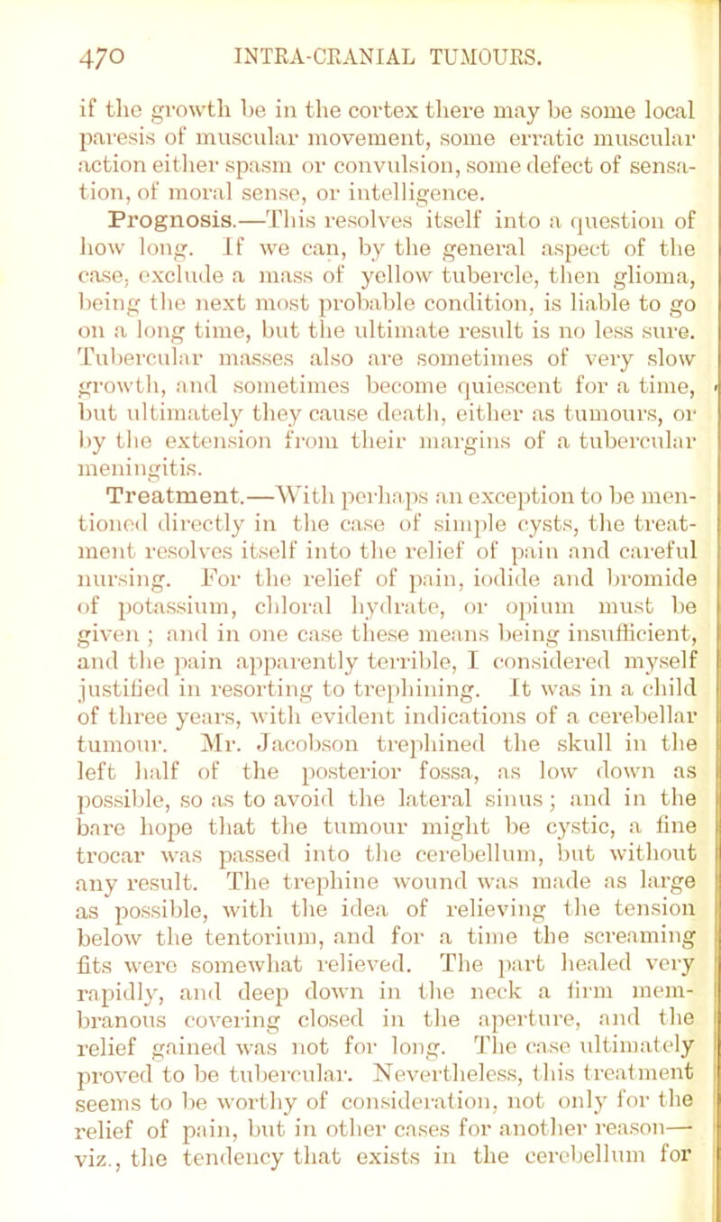 if the growth be in the cortex there may be some local paresis of muscular movement, some erratic muscular action either spasm or convulsion, some defect of sensa- tion, of moral sense, or intelligence. Prognosis.—This resolves itself into a question of how long. If we can, by the general aspect of the case, exclude a mass of yellow tubercle, then glioma, being the next most probable condition, is liable to go on a long time, but the idtimate result is no le.ss .sure. Tubercular masses also are sometimes of very slow growth, and sometimes become quiescent for a time, < but ultinifitely they cause death, either .as tumours, or by the exten.sion from their margins of .a tubercular meningitis. Treatment.—With perha,2as an exception to be men- tioned directly in the case of simple cysts, the treat- ment resolves itself into the relief of pain and careful nursing. For the relief of pain, iodide and bromide of potassium, chloral hydrate, or opium must be given ; and in one case these me;ms being insufficient, and tlie pain .apparently terrible, I considered myself justilied in resorting to trephining. It was in a child of three years, with evident indications of a cerebellar tumour. Mr. Jacobson trephined the skull in the left half of the posterior fossa, .as low down as possible, so as to avoid the l.ater.al sinus; and in the bare hope that the tumour might be cystic, a line trocar was passed into the cerebellum, but without any result. The trephine wound w.as ra.ade as large as possible, with the idea of relieving the tension below the tentorium, and for a time the screaming fits were somewhat relieved. The part healed very rapidly, and deep down in the neck a firm mem- branous covering closed in the .aperture, and the relief g.ained was not for long. The case ultimately proved to be tubercular. Nevertheless, t his tre.atment seems to be worthy of consideration, not only for the relief of pain, but in other cases for .another reason— | viz., the tendency that exists in the cerebellum for 1