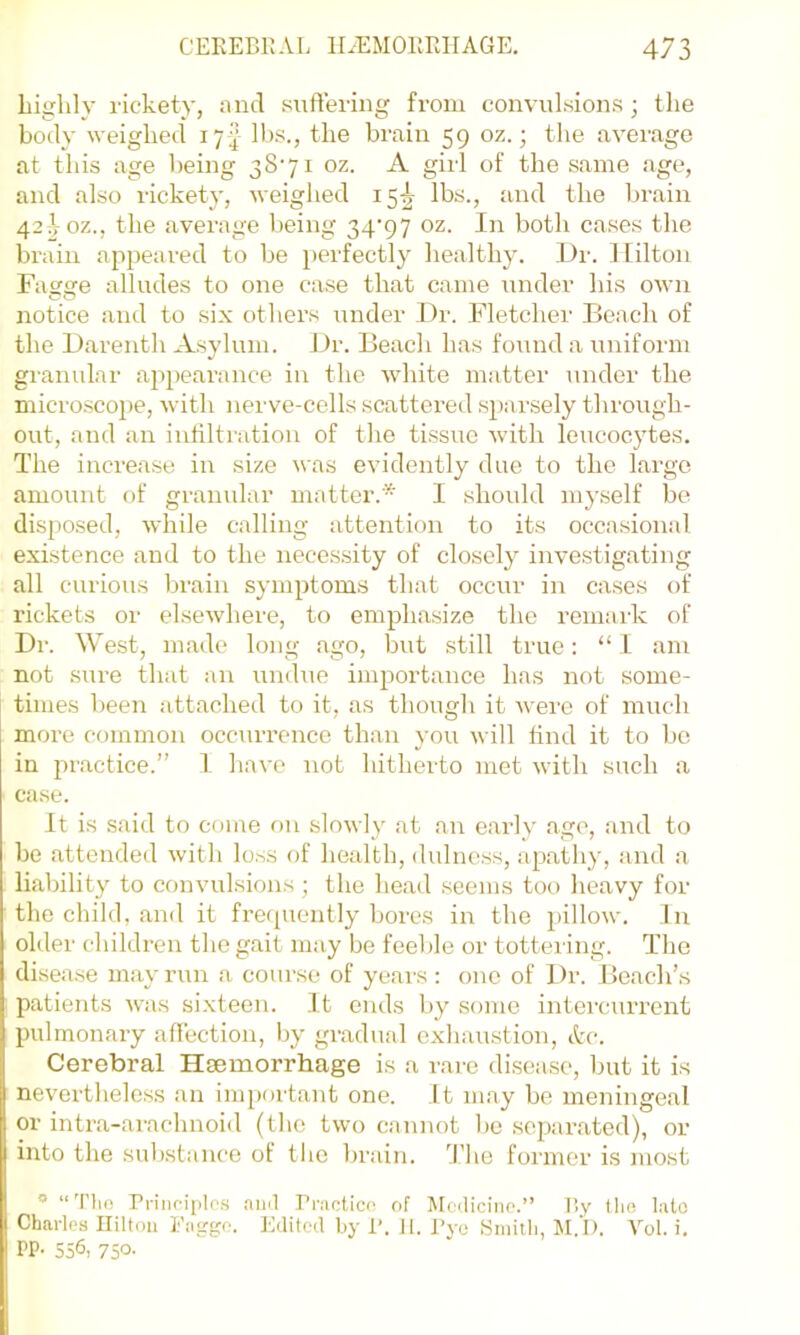 liiglilv rickety, and suffering from convulsions; the body weighed 17^ lbs., the brain 59 oz.; the average at this age being 38'7i oz. A girl of the same age, and also rickety, weighed 15-^ lbs., and the brain 42;Voz., the average being 34'97 oz. In both cases the brain appeared to be perfectly healthy. ])r. 1 filton Fagge alludes to one case that came under his own notice and to six others imder Dr. Fletcher Beach of the Darenth Asylum. Dr. Beach has found a uniform granular appearance in the white matter under the microscope, with nerve-cells scattered sparsely through- out, and an iutiltration of the tissue wdth leucocytes. The increase in size was evidently due to the large amount of granular matter.* 1 should myself be disposed, while calling attention to its occasional existence and to the necessity of closely investigating all curious brain symptoms that occur in cases of rickets or elsewhere, to emphasize the remark of Dr. West, made long ago, but still true: “I am not .sure that an undue importance has not some- times been attached to it, as though it were of much more common occurrence than you will hud it to bo in practice.” I have not hitherto met with such a case. It is said to come on slowly at an early ago, and to be attended with loss of health, dulness, apathy, and a liability to convulsions; the head seems too heavy for the child, and it fretpiently bores in the pillow. In older children the gait may be feeble or tottering. The disease may run a course of yeai-s: one of Dr. Beach’s patients was sixteen. It ends by some intercurrent pulmonary affection, l)y gradual exhaustion, A'c. Cerebral Hsemorrhage is a rare disease, but it is nevertheless an important one. It may be meningeal or intra-arachnoid (the two cannot be .separated), or into the substance of tlic brain. 'J'he former is most ““'I’ho rriiioiplos au>l Praotico of Mcdiciiio.” By tho lato Charles Hilton Eaggo. Edited by 1'. 11. J’yo Smith, M.'l). Vol. i. PP- 556, 7S°'