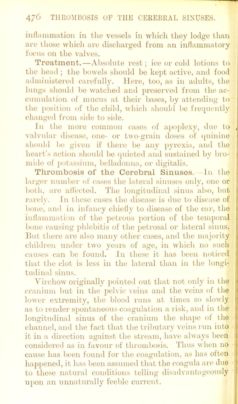 inflmiimation in tlie ve.ssels in which they lodge than are those which arc discharged from an indammatory j focus on the valves. Treatment.—Ab.solute rest; ice or cold lotions to the head ; the bowels should be kept active, and food administered carefully. Here, too, as in adults, the lungs should be watched and preserved from the ac- cumulation of mucus at their ba.ses, by attending to tlic j)osition of the child, which should be frequently changed fi'om side to side. In tlie more common cases of apoplexy, due to , valvular disease, one- or two-grain doses of quinine should 1)0 given if there be any pyrexia, and the heart’s action should bo quieted and sustained by bro- mide of pota.ssium, belladonmi, or digitalis. Thrombosis of the Cerebral Sinuses.—In the larger number of ca.ses the lateral sinuses only, one or l)otli, are all'ccted. The longitudinal .sinus also, but rarely. In tliesc cases the disea.se is due to disca.se of bone, and in infancy chielly to disease of the ear, the inllammalion of the petrous portion of the temporal bone causing phlebitis of the petmsal or lateral sinus. But there are also many other cases, and the majority ] children under two years of age, in which no such causes can be found. In these it has been noticed that tlie clot is less in the lateral than in the longi- tudinal sinus. A^irchow originally pointed out that not only in the cranium but in the pelvic veins and the veins of the lower extremity, the blood runs at times so slowly as to render spontaneous coagulation a risk, and in the longitudinal sinus of the cranium the shape of the channel, and the fact that the tributary veins i nn into it in a direction against the .stream, have always been considered as in favour of thrombosis. Thus w hen no cause has been found for the coagulation, as has often I happened, it has been assumeil that the coagula are due | to the.se natural conditions telling disadvantageously i ui)on an unnaturally feeble current.