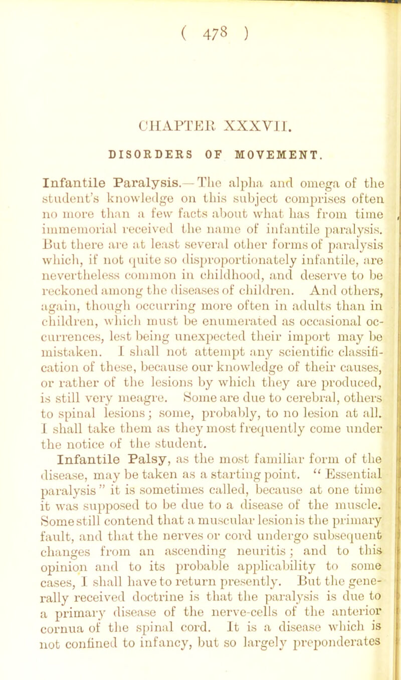 CHAPTEU XXXVII. DISORDERS OF MOVEMENT. Infantile Paralysis.—The alpha, and omega of the student’.s knowledge on this sabject comprises often no more than a few facts al)out what has from time immemorial received the name of infantile paralysis, ihit there arc at least several other forms of paralysis which, if not (|uite so dis2)roportionately infantile, are nevertheless common in childhood, and deserve to be reckoned among the diseases f)f children. And others, again, though occurring more often in adults than in children, which must be enumerated as occasional oc- currences, lest being unexpected their im^jort may bo mistaken. 1 shall not attemijt any scientitic classifi- cation of these, because our knowledge of their causes, or rather of the lesions by which they are produced, is still very meagre. Some are due to cei’ebral, others to spinal lesions; some, probably, to no lesion at all. 1 shall take them as they most fre(|uently come under the notice of the student. Infantile Palsy, as the most familiar form of the disease, may be taken as a starting point. “ Essential jjaralysis” it is sometimes called, because at one time it was sui)2iosed to be due to a disease of the muscle. Some still contend that a mu.scular lesion is the primary fault, and that the nerves or cord undergo subsecjuent changes from an ascending neuritis; and to this opinion and to its [irobable applicability to some I cases, 1 shall have to return presently. But the gene- t rally received doctrine is that the paralysis is due to | a j)rimary disease of the nerve-cells of the anterior I cornua of the spinal cord. It is a disease which is not confined to infancy, but so largely prei)onderatcs