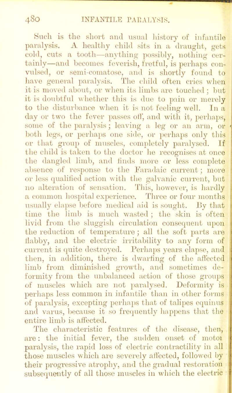 Such is the short and usual history of infantile paralysis. A healthy child sits in a draught, gets cold, cuts a tooth—anything possibl}^, nothing cer- tainly—and becomes feverish, fretful, is perhaps con- vulsed, or semi-comatose, and is shortly found to have general paralysis. The child often cries when it is moved about, or when its limbs arc touched ; l)ut it is doubtful w hether this is due to pain or merely to the disturbance when it is not feeling well. In a day or two the fever passes olf, and with it, perhaps, some of the paralysis; leaving a. leg or an arm, or both legs, or perha[)S one side, or perhaps only this or that group of muscles, completely paralysed. If the child is taken to the doctor he recognises at once the dangled limb, and linds more or le.ss complete absence of response to the Faradaic current; more or less qualilied action with the galvanic cuirent, but no alteration of sensation. 'Phis, however, is hardly a common hospital experience. Tliree or four months usually elapse l)efore medical aid is sought. I!y that time the limlj is much wasted ; the skin is often livid from the sluggish cii’culati(m consequent upon the reduction of temperature; all the soft parts are liabby, and the electric iiaitability to any form of current is (juite de.sti'oyed. Perhaps years elapse, and then, in addition, there is dwailing of the affected limb from diminished growth, and sometimes de- formity from the unbalanced action of those groups of muscles which are not paralysed. Defoianity is perhaps less common in infantile than in other foians of paralysis, excepting perhaps that of talipes equinus and varus, because it so frecpiently happens that the entire limb is affected. The characteristic features of tlie disease, then, are: the initial fever, the sudden onset of motoi paralysis, the rapid loss of electric; contractility in all tho.se muscles which are severely affected, followed by their progressive atrophy, and the gradual restoration subsecpiently of all those mu.scles in which the electric