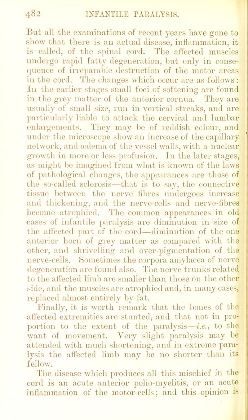 But all the examinations of recent years have gone to show that there is an actual disease, inflammation, it is called, of the s[)inal cord. The affected muscles undergo rapid fatty degeneration, Imt only in conse- (pience of irreparable destruction of the motor areas ill tlie cord. The changes which occur are as follows: In the earlier stages small foci of softening are found in the grey matter of the anterior cornua. They are usually of simill size, run in vertical streaks, and are particularly liable to attack the cervical and lumbar enlargeiiK'iits. d’hey may ho of reddish colour, and under t he mici'oscope show an inci'ease of the capillary network, and (edema, of the vessel walls, with a nuclear growth in more or less profusion. In the later stages, as might lx; imagined from what is known of the laws of pathological changes, the appearances are those of the so-called sclerosis—that is to say, the connective tissue l)etw(‘en the nerve fibres undergoes increase and thickening, and the nerve-cells and nerve-tibres become atrophied. The common appearances in old cases of infantile paralysis are diminution in size of the affected jiart of the cord—diminution of the one anterior horn of gi’ey matter as compared with the other, and shrivelling and over-pigmentation of the nerve-cells. Sometimes the corpora amylacea of nerve degeneration are found also. 'I'he nerve-trunks related to the affected limb are smaller than those on the other side, and the muscles are atrophied and, in many cases, replaced almost entirely by fat. Finally, it is worth remark that the bones of the affected extremities are stunted, and that not in pro- portion to the extent of the paralysis—i.e., to the want of movement. Aery slight paralysis may be attended with much shoi'tening, and in extreme para- lysis the affected limb may be no shorter than its fellow. The drsease which ju-oduces all this mischief in the cord is an acute anterior polio-myelitis, or an acute inflammation of the motor-cells; and this opinion is