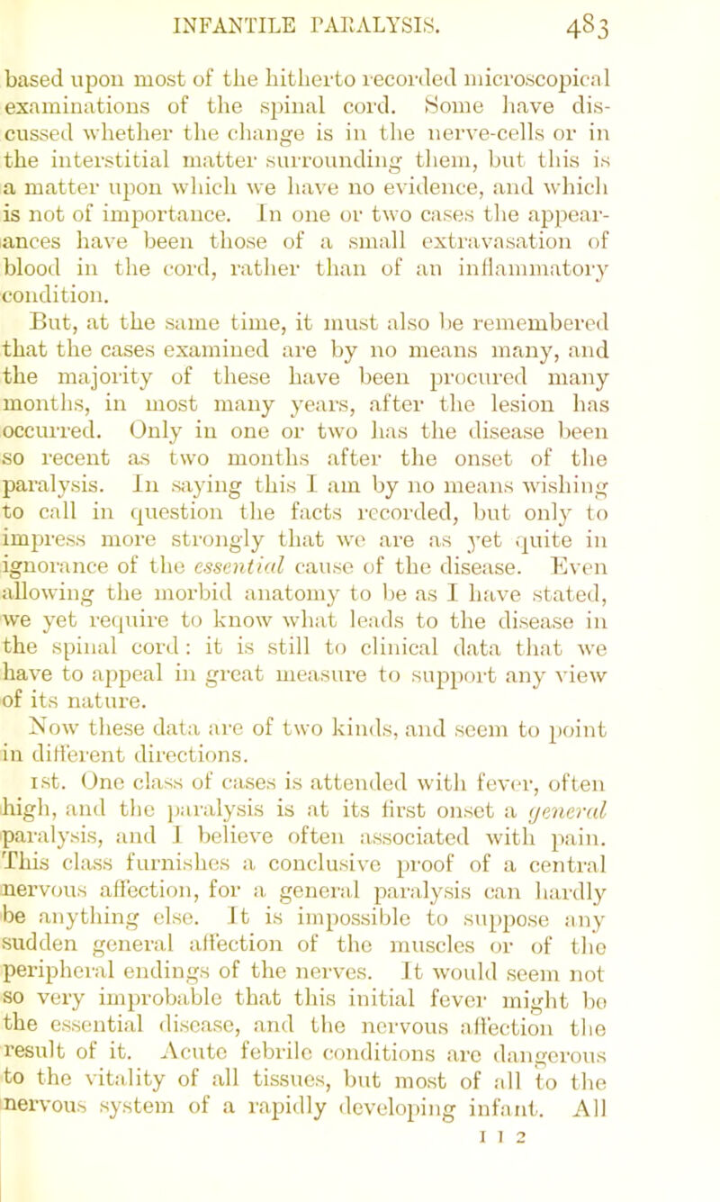 based upon most of the hitherto recorded microscopical examinations of the spinal cord. Some have dis- cussed whether the change is in the nerve-cells or in the interstitial matter surrounding them, but this is a matter upon which we have no evidence, and which is not of importance. In one or two cases the appear- ances have been those of a small extravasation of blood in the cord, rather than of an inflammatory condition. But, at the same time, it must also be remembered that the cases examined are by no means many, and the majoiity of these have been procured many months, in most many years, after the lesion has occurred. Only in one or two has the disease l)een so recent as two months after the onset of the paralysis. In Siiying this I am by no means wishing to call in question the facts recorded, but only to impress more sti'ongly that we are as yet .quite in ignorance of the essential cause of the disease. Even allowing the morbid anatomy to be as I have stated, we yet recjuire to know what leads to the disease in the spinal cord : it is still to clinical data that we have to appeal in great measure to support any view of its nature. Now these data are of two kinds, and seem to point in different directions. i.st. One class of cases is .attended with fever, often Iiigh, and the ])aralysis is at its first onset a general paralysis, and I believe often associated with pain. This class furnishes a conclusive proof of a central nervous affection, for a general p.aralysis can hardly be anything else. It is iinpo.ssible to suppo.se any .sudden general alfection of the muscles or of the peripheral endings of the nerves. It would seem iiot so very improbable that this initial fever might bo the e.ssential disc.ase, and the nervous alfection the result of it. Acute febrile conditions arc dangerous to the vitality of all tissues, but most of .all to the nervous system of a rapidly developing infant. All