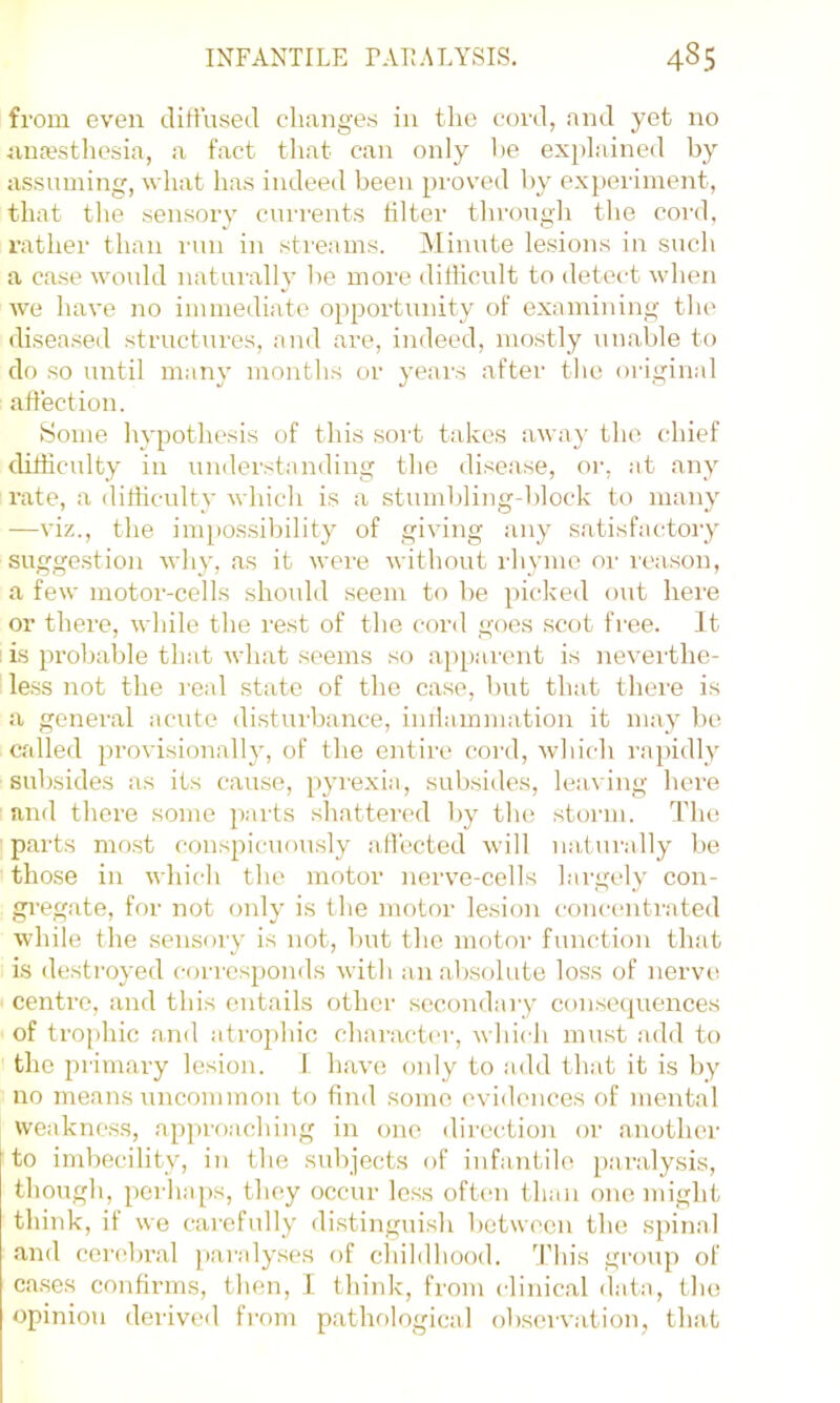 from even tlifi’used changes in the cord, and yet no anajsthesia, a fact that can only he explained by assuming, what has indeed been pi-oved by experiment, that the sensory currents tilter through the cord, rather than run in streams. Minute lesions in such a case would naturally be more ditiicult to detect when w'e have no immediate opportunity of examining the diseased structures, and are, indeed, mostly unable to do so until many months or years after the original allection. Some hypothesis of this sort takes away the chief difficulty in understanding the disease, or, at any rate, a difficulty which is a stumbling-block to many —viz., the im[)0ssibility of giving any satisfactory sugge.stion why, as it were without I'hynio oi’ reason, a few motor-cells should seem to be picked out here or there, while the rest of the cord goes scot free. It is probable that what seems so ap[)arcnt is neverthe- le.ss not the real state of the case, but that tlieie is a general acute disturbance, inilammation it may l)e called provisionally, of the entire cord, wdiich rapidly subsides as its cause, pyiexia, subsides, leaving here and there some parts shattered by the storm. The parts most conspicuously alTected will natur.illy be those in which the motor nerve-cells largely con- gi'egate, for not only is the motor lesion concentrated while the sensory is not, but the motor function that is destroyed corresponds with an absolute loss of nerve centre, and this entails other secondary consecpiences of trophic aaid atrophic character, which must add to the primary lesion. I have oidy to add that it is by no means uncommon to find some evidences of mental weakness, approaching in one direction or another to imbecility, in the subjects of infantile paralysis, though, perhaps, they occur less often than one might think, it we carefully di.stinguish between the spinal and cerebral paralyses of cliildhood. 'This group of cases confirms, then, I think, from clinical data, the opinion derived from pathological observation, that