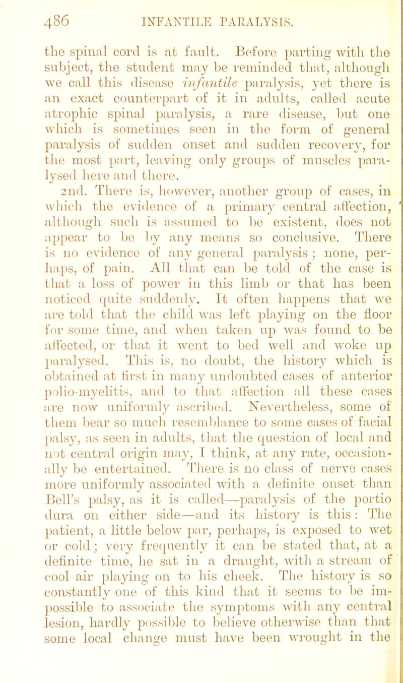 the spinal cord is at fault. Before parting with the subject, the student may be reminded that, although we call tins disease infantile paraly.sis, j’et there i.s an exact counterpart of it in adults, called acute atrophic s|:)inal paralysis, a rare disease, but one which is sometimes seen in the form of general paralysis of sudden onset and sudden recovery, for the most [>art, leaving only groujis of muscles pai'a- lysed here and there. 2nd. There is, liowever, another group of cases, in which the evidence of a primary central alfection, although such is .assumed to bo existent, does not a[)pear to be by any means so conclusive. There is no evidence of any general paraly.sis ; none, per- haps, of pain. All tliat can be told of the case is t hat a loss of power in this limb or that has been noticed (piite suddenly. It often happens th.at we are told that the child was left playing on the floor for some time, and when t.aken up was found to be aliected, or that it went to bed well and woke up paralysed. Tliis is, no doubt, the history which is obtained at first in m.any undoubted cases of anterior polio-myelitis, .and to that affection all these cases are now uniforml}^ a.scriljed. Neverthele.ss, some of them I)ear so much resemblance to some cases of f.acial palsj', as seen in adults, that the question of local and not central origin m.ay, I think, .at any r.ate, occ.asion- ally be entertained. There is no class of nerve cases more uniformly associated with a detinite onset than Bell’s palsy, as it is called—paralysis of the jmrtio dura on either side—and its liistory is this: The patient, a little below pai-, perh.aps, is exposed to wet or cold; very frerpiently it can be stated that, .at a deflnite time, he sat in .a draught, with a stre.am of cool air playing on to his cheek. The history is so constantly one of this kind that it seems to he im- possible to associate the .symptoms with any central lesion, hardly possilile to helieve otherwise than th.at some local change must have been wrought in the