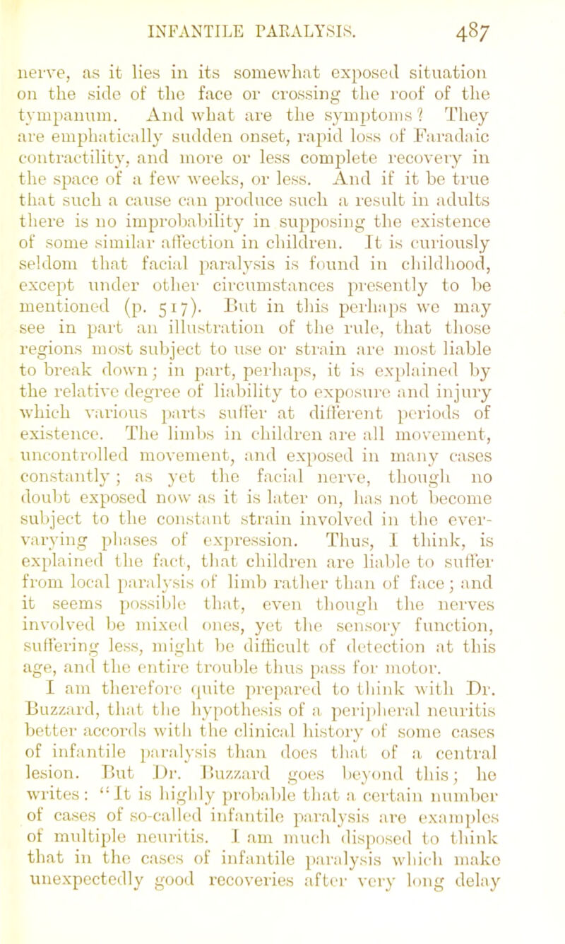 nerve, ns it lies in its somewhat exposed situation on the side of the face or crossing the roof of the tyinpamun. And what are the symptoms? They are emphatically sudden onset, rapid loss of Faradaic contractility, and more or less complete recoveiy in the space of a few weeks, or less. And if it be true that such a cause can produce such a result in adults there is no improbability in supposing the existence of some similar affection in children. It is curiously seldom that facial paralysis is found in childhood, except under other circumstances presently to be mentioned (p. 517). But in this pei-ha})s wo may see in i)art an illustration of the rule, that those regions most subject to use or strain are most liable to break down; in part, perhaps, it is explained l)y the relative degree of liability to exposure and injury which various parts sulfer at dillerent periods of existence. The limbs in children are all movement, uncontrolled movement, and exposed in many cases constantly; as yet the facial nerve, though no doubt exposed now as it is later on, has not become subject to the constant strain involved in the ever- varying phases of expression. Thus, 1 think, is explained the fact, that children are liable to sutfei' from local parah'sis of limb rather than of face; and it seems po.ssil)le that, even though the nerves involved be mixed ones, yet the sensory function, suffering les.s, might be difficult of detection at this age, and the entire trouble thus pass for motor. I am therefore (pute prepared to think with Dr. Buzzard, that the hy[)othesis of a, ])eripheral neuritis better accords with the clinical history of some cases of infantile [laralysis than does that of a central lesion. But Dr. Ihizzard goes beyond this; he writes: “It is highly probable that a, certain number of cases of .so-called infantile paralj-sis are e.xamplcs of multiple neuritis. 1 am much disixrsed to think that in the cases of infantile paralysis which inako unexpectedly good recoveries after very long delay