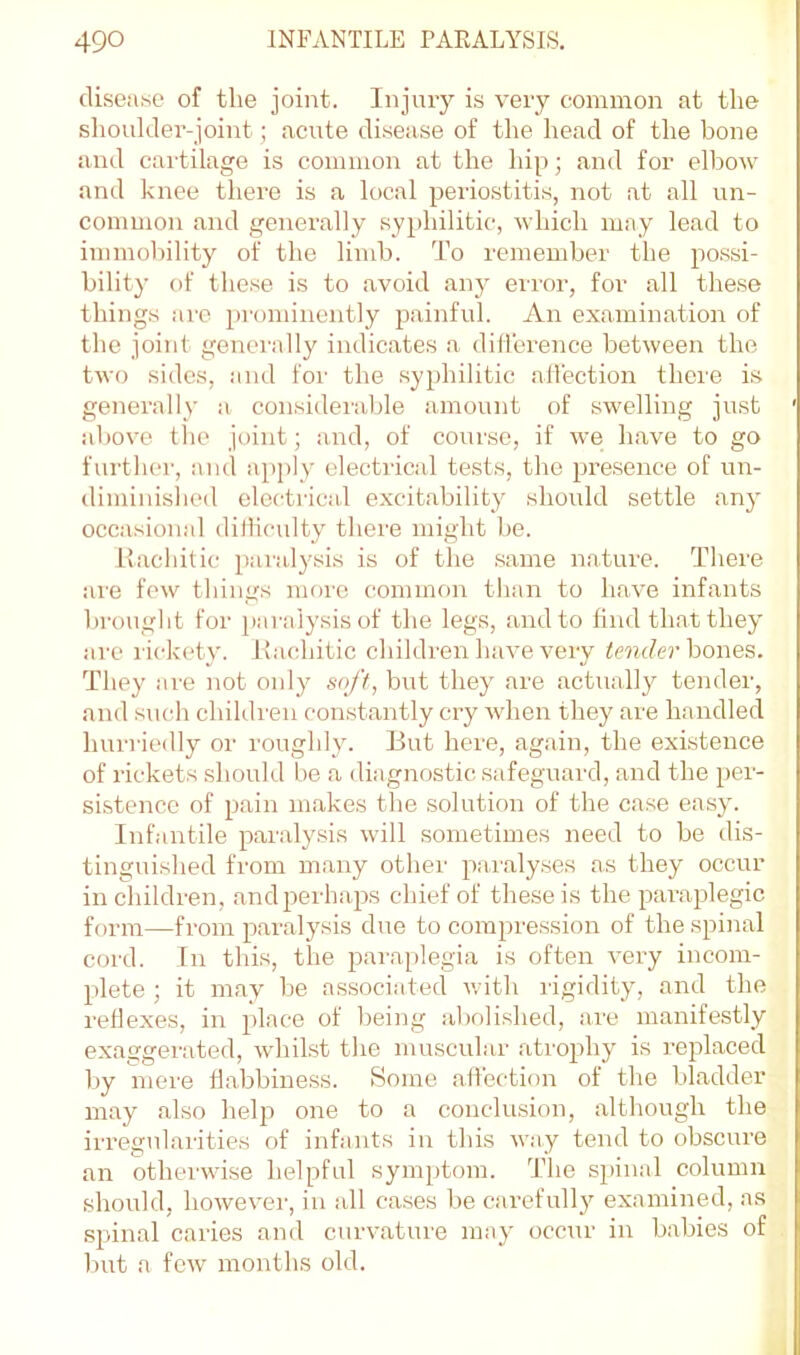 disease of the joint. Injury is very common at the shoulder-joint; acute disease of the head of the bone and cartilage is common at the hip; and for elbow and knee there is a local periostitis, not at all un- common and generally syphilitic, which may lead to immobility of the limb. To remember the possi- bility of these is to avoid any error, for all the.se things arc pi'ominently painful. An examination of the joint generally indicates a dilTerence between the tAvo sides, and foi’ the .syphilitic alTection there i.s generally a considerable amount of swelling just aboA'e the joint; and, of cour.se, if Ave have to go further, and apply electrical tests, the pre.sence of un- tliminished electrical excitability should settle any occasional ditlicidty there might be. Rachitic paralysis is of the .same nature. There are fcAv things more commf>n than to liaA'e infants brought for paralysis of the legs, and to find that they are rickety. Rachitic children have very bones. They are not only soft, but they are actmilly tender, and sudi children constantly cry Avhen they are handled hurriedly or roughly. But here, again, the existence of rickets should be a diagnostic safeguard, and the per- sistence of pain makes the solution of the case easy. Infantile paralysis Avill sometimes need to be dis- tinguished from many other pa,i'alyses as they occur in cliildren, and perhaps chief of these is the paraplegic foi-m—from paralysis due to compression of the spinal cord. In this, the paraplegia is often A'ery incom- plete ; it may be associated with rigidity, and the reflexes, in place of being abolished, are manifestly exaggei’ated, Avhikst the muscular atrophy is replaced by mere flabbiness. Some affection of the bladder may also help one to a conclusion, although the irregularities of infants in this Avay tend to obscure an othei'wise helpful symptom. The spinal column should, lioAveA'er, in all cases be carefully examined, as spinal caries and curAmture may occau' in babies of but a fcAV months old.