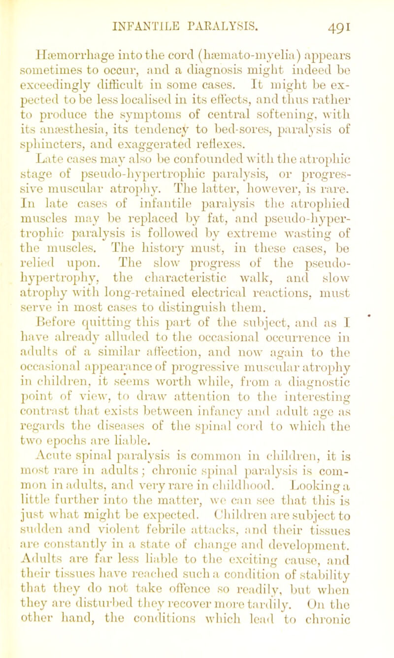 iriBinorrliage into the cord (hajinato-niyelia) appears sometimes to occur, and a diagnosis might indeed be exceedingly difficult in some cases. It might be ex- pected to be less localised in its eflects, and thus rather to produce the symptoms of central softening, with its anesthesia, its tendency to l)ed-sores, paralysis of sphincters, and exaggerated reflexes. Late cases may also he confounded with the atrophic stage of pseudo-hypertrophic pai’alysis, or progres- sive muscular atro])hy. The latter, however, is rare. In late cases of infantile paralysis the atrophied muscles may he replaced by fat, and pseudo-hyper- trophic paralysis is followed by extreme wasting of the muscles. The history must, in these cases, be relied upon. The slow progress of the pseudo- hypertrophy, the characteristic walk, ami slow atrophy with long-retained electrical reactions, mirst serve in most cases to distinguish them. Before quitting this part of the sulqect, and as I have already alluded to the occasional occurrence in adults of a similar alTection, and now again to the occasional ap[)eaiunce of ju'ogressive muscular atrophy in children, it seems worth while, from a- diagnostic point of view, to draw attention to the interesting contrast tliat exists between infancy and adult ago as regards tlie disea.ses of the spinal cord to which the two epochs are liable. Acute spinal pamlysis is common in children, it is most rare in adults; chronic s[)inal paraly.sis is com- mon inailults, and very rare in cliildliood. Lookinga little further into the matter, we can see that this is just what might be expected, ( 'liildren are .subject to .sudden and violent febrile attacks, and tlioir tissues are constantly in a state of change and development. Adults ai’e far less liable to the exciting cause, and their tissues have reached .such a condition of stability that they do not take oflbnce so readily, but when they are disturbed they recover more tardily. On the other hand, the conditions which lead to chronic