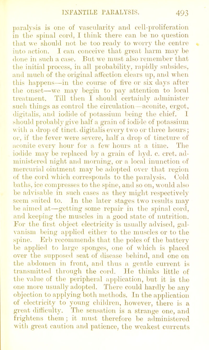 paraly.-^is is one of vasenlaiity iiml eell-proliferatioii in the spinal eonl, 1 tliink there can he no question that \ve shouhl not be too ready to worry the centre into action. 1 can conceive that great harm may be <lone in such a case. P>ut we must also remember that the initial process, in all piobability, i-:ipi(lly subsides, and much of the oiiginal affection clears up, and when this happens—in the course of live or six days after the onset—we may l)egin to pay attention to local treatment. Till then 1 should certainly administer such things as control the circulation —aconite, ergot, digitalis, and iodide of potassium l)cing the chief. 1 should probably give half a grain of iodide of potassium with a drop of tinct. digitalis eveiy two or three houi\s; or, if the fever were severe, half a diop of tincture of .iconite every houi- foi' a few houis at a time. Tlie iodide may lie i'ei)laced by a grain of hyd. c. cret. ad- ministered night and moi'iiing, or a local inunction of mercurial ointment may be adopted over that region of the cord which corresponds to the j)ai'alysis. ('old baths, ice compresses to the spine, and so on, wonld also be advisable in such cases as they might i-espectively seem suited to. In the later stages two lesidts may be aimed at—getting some repair in the spinal cord, and keeping the muscles in a good state of nutrition. For the iirst object electricity is usually advised, gal- vanism being a})j)licd either to the muscles or to the spine. Frb recommends that the poles of the battery be applied tf) larg<‘ sponges, one of which is placed over the supposed seat of disease behind, and one on the abdomen in front, and thus a gentle current is transmitted through the cord. He thinks little of the value of the peripheral application, but it is the one moi'e usually ado^ffed. There coidd hardly be any objection to applying both methods. 1 n the a])plication of electricity to young children, however, thei'c is a great dilliculty. d’he sensation is a strange one, and frightens them ; it must therefore be admini.stered with great caution and patience, the weakest currents
