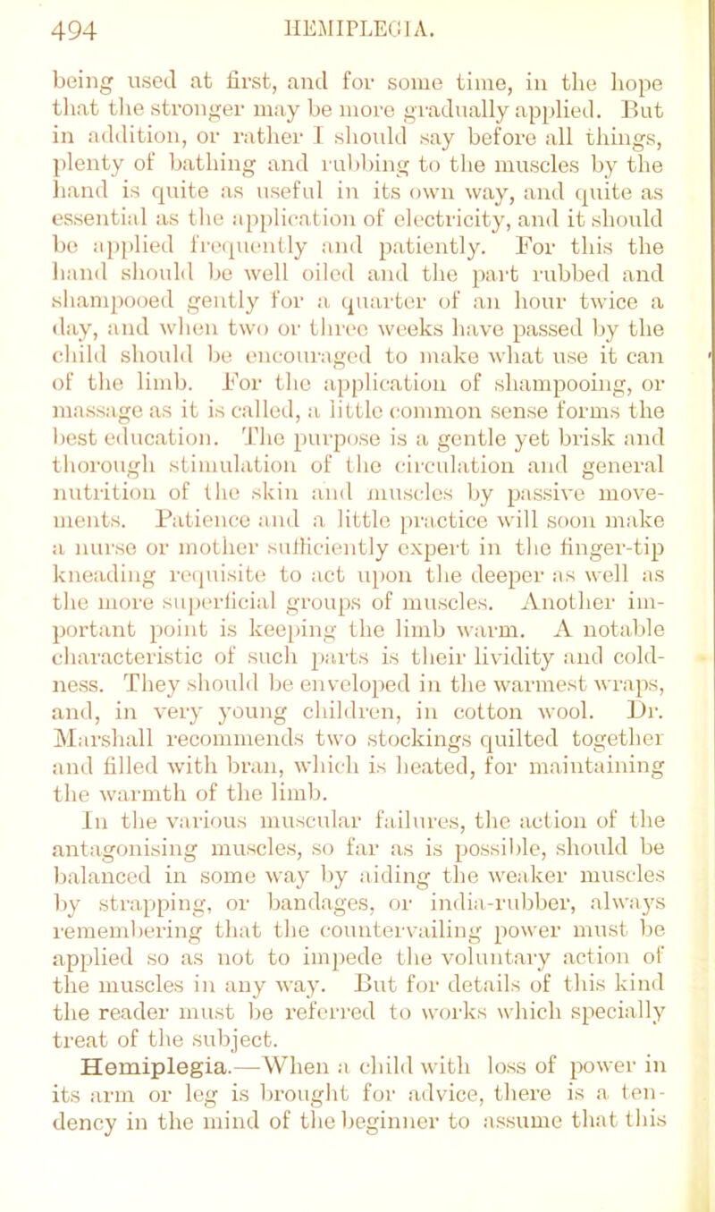 being used at first, and for some time, in the hope that tlie stronger may be more gradually applied. But in addition, or rather I shmdd say before all things, ])lenty of bathing and rul)bing to the muscles by the hand is quite as useful in its own way, and quite as essential as the application of electricity, and it should be applied fretpumtly and p.atieutly. For this the hand sliould be well oiled and the part rubbed and sliampooed gently for a, quarter of an hour twice a day, and when two or tliree weeks have passed Ijy the child should be encouraged to make what use it can of tlie limb. For tlio ajiplicatiou of shampooing, or massage as it is called, a little common sense forms the best education. The purpose is a gentle yet brisk and thorough stimulation of the circulation and general nutrition of the skin and /nuscles by passive move- ments. Patience and a little practice will soon make a nurse or mother sulliciently cxpei't in the finger-tip kneading rcipiisite to act upon the deeper :\s well as the more superficial groups of muscles. Another im- l)ortant point is keeping the limb warm. A notable characteristic of such pai-ts is their lividity and cold- ness. They should be enveloped in the warmest wraps, and, in very young children, in cotton wool. Br. Alarshall recommends two stockings cjuilted together and filled with bran, which is heated, for maintaining the warmth of the limb. In the various muscular failures, the action of the antagonising muscles, so far as is possible, should be balanced in some way l)y aiding the weaker muscles by strapping, or bandages, or india-rubber, alwaj's remembering that the countervailing power must be applied so as not to impede the voluntaiy action of the muscles in any way. But for details of this kind the reader must be referred to works which specially treat of the subject. Hemiplegia.—When a child with loss of power in its arm or leg is brought for advice, there is a ten- dency in the mind of the beginner to a.s.sume that this