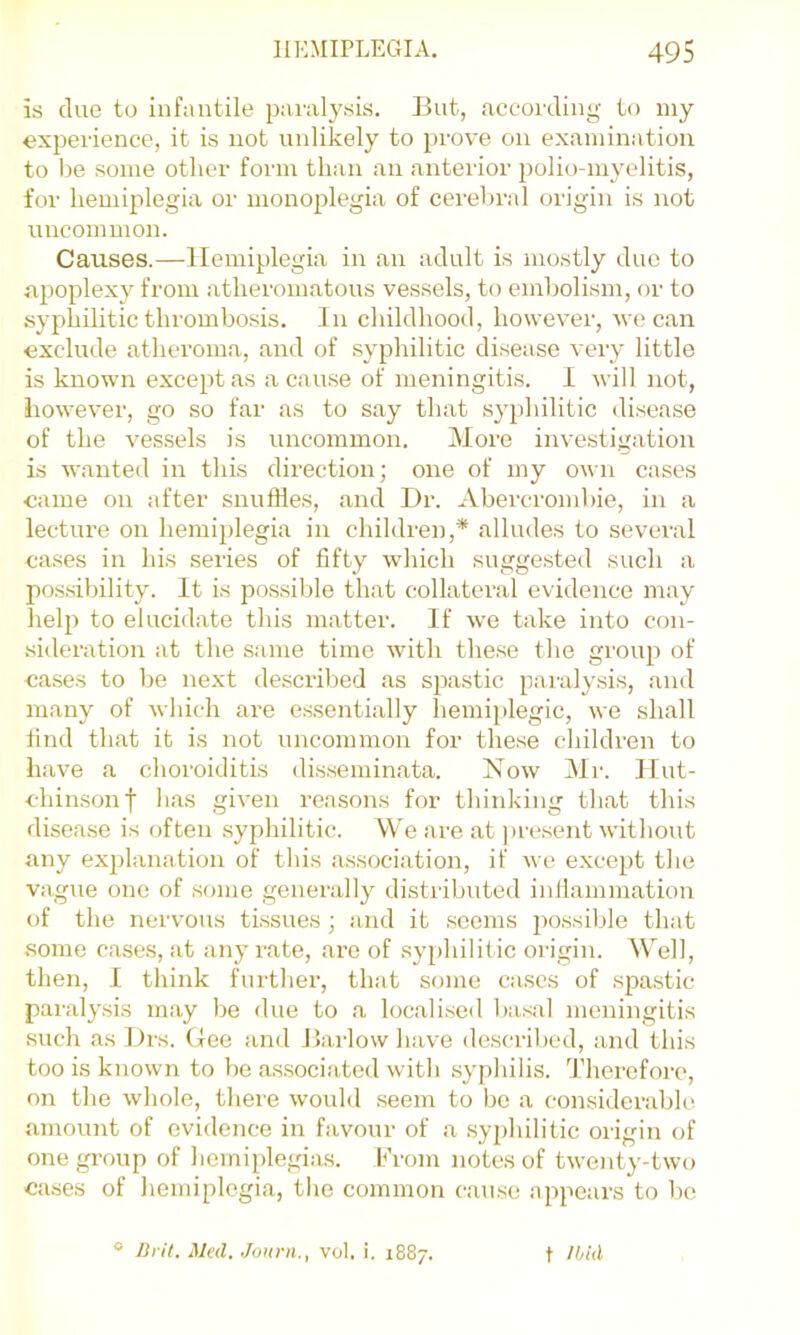 is duo to infantile paralysis. But, according to iny experience, it is not uidikely to prove on examination to Ije some other form than an anterior polio-myelitis, for hemiplegia or monoplegia of cerebral origin is not uncommon. Causes.—Hemiplegia in an adult is mostly due to apoplexy from atheromatous vessels, to embolism, or to syphilitic thrombosis. In childhood, however, we can exclude atheroma, and of syphilitic disease very little is known except as a cause of meningitis. 1 will not, however, go so far as to say that sy})hilitic disease of the vessels is uncommon. More investigation is wanted in this direction; one of my own cases came on after snuffles, and Dr. Abercrombie, in a lectux’e on hemiplegia in children,* alludes to several cases in his series of fifty which suggested such a pos.sibility. It is possible that collateral evidence may help to elucidate this matter. If we take into con- sideration at the same time with these the group of cases to be next described as spastic paralysis, and many of which are essentially hemijdegic, we shall find that it is not uncommon for these cliildren to have a choroiditis disseminata. Now Mr. Ilut- chimsonf lias given reasons for thinking that this disease is often .syphilitic. VVe are at jire.sent without any explanation of this association, if we except the vague one of some generally distributed infiammation of the nervous tissues; and it .seems i)0.ssible that .some cases, at any rate, are of syphilitic origin. Well, then, I think further, that some cases of .spa.stic paralysis may be due to a localised liasal meningitis such as l)rs. (lee and Barlow have described, and this too is known to be as.sociated with syphilis. Therefoi-e, on the whole, there would .seem to bo a considerable amount of evidence in favour of a .syphilitic origin of onegi-oup of homiplegia.s. From notes of twenty-two ca.ses of liemiplegia, the common c.ause appears to bo ® Urit. Med. Journ., vol. i. 1887. t Ibid