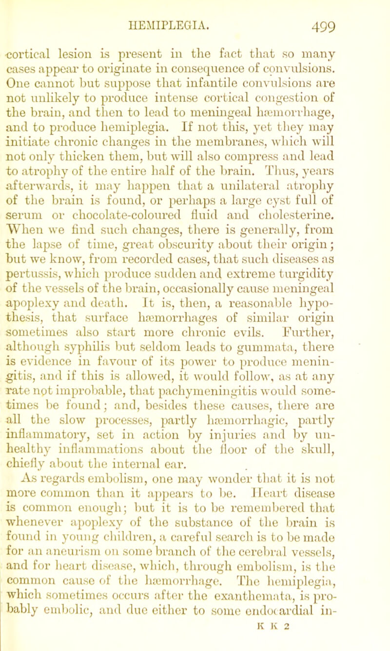 •cortical lesion is present in the fact that so many cases appear to originate in consequence of convulsions. One cannot but suppose that infantile convulsions are not unlikely to produce intense cortical congestion of the brain, and then to lead to meninge.al ha;moi i hage, and to produce hemiplegia. If not this, yet they may initiate chronic changes in the membranes, which will not only thicken them, but will also compi’ess and lead to .atrophy of the entire half of the Vmain. Thus, years afterwards, it may happen that a unilateral ati'ophy of the brain is found, or perh.aps a barge cyst full of seiann or chocobate-coloTired fluid and cholesterine. When we find such changes, there is generally, from the lapse of time, great obscurity about their oi’igin; but we know, from recorded c.ases, that such diseases as pertussis, which produce sudden and extreme turgidity of the vessels of the brain, occasionally cause meningeal apoplexy and death. It is, then, a reason.able hypo- thesis, that surface hajinorrh.ages of similar origin sometimes also start more chronic evils. Further, although syphilis but seldom leads to gummata, thei’e is evidence in favour of its power to produce menin- gitis, and if this is allowed, it would follow, as .at any rate not improb.able, that pachymeningitis would some- times be found • and, besides these causes, there are all the slow processes, partly haiinorrh.agic, partly inflammatory, set in action by injuries and by un- healthy inflammations about the floor of the skull, chiefly about the internal ear. An regards embolism, one m.ay wonder that it is not moi’e common than it appears to be. Heart dise.ase is common enough; ljut it is to be remembered that whenever apoplexy of the substance of the br.ain is found in young children, a c.areful .search is to bem.ade for an aneurism on some br.anch of the cerebral vessels, and for heart disea.se, which, through embolism, is the common cause of the hannorrhagc. The hemiplegia, which sometimes occurs .after the ex.anthem,ata, is pro- bably embolic, and due either to some cndo( ardial in- K Iv 2