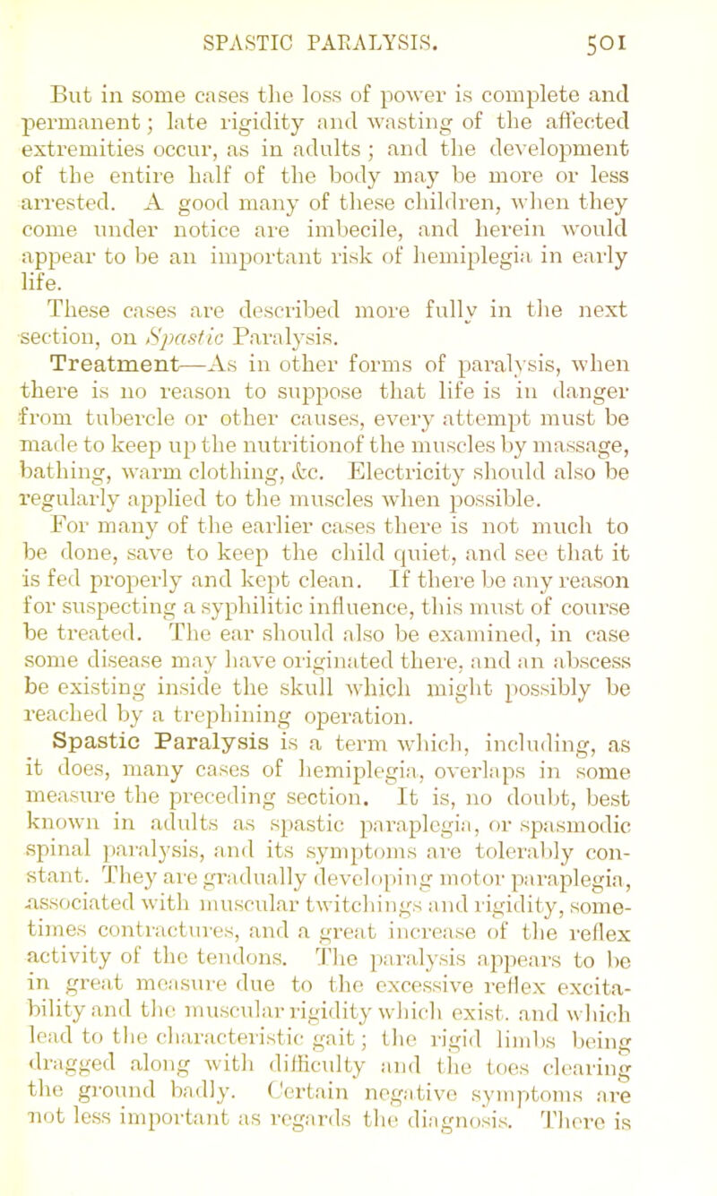 But in some cases tlie loss of power is complete and permanent; late rigidity and wasting of the affected extremities occur, as in adults ; and the development of the entire half of the body may be more or less arrested. A good many of these children, when they come under notice are imbecile, and herein would ap23ear to be an important risk of hemiplegia in eaidy life. These cases are described more fully in tlie next section, on Spastic Paralysis. Treatment—As in other forms of paralysis, when there is no reason to suppose that life is in danger fi’om tubercle or other causes, every attempt must be maile to keep up the nutritionof the muscles by massage, bathing, warm clothing, kc. Electricity should also be regularly applied to the muscles wdien possible. For many of the earlier cases there is not much to be done, save to keep the child quiet, and see that it is fed properly and kept clean. If there be any rea.son for svispecting a syphilitic influence, this must of course be treated. The ear should also be examined, in case some disease may have originated there, and an abscess be existing inside the skull Avhich might possibly be reached by a trephining operation. Spastic Paralysis is a term which, including, as it does, many cases of hemiplegia, oveidaps in some measure the preceding section. It is, no doubt, best known in adults as spastic paraplegia, or spasmodic spinal paralysis, and its .symptoms ai'e tolerably con- stant. They are gradually developing motor paraplegia, associated with muscidar twitchings and rigidity, some- times contractures, and a great increase of the I'ellex activity of the tendons. 'Idio paralysis appears to be in great measure due to the excessive reflex excita- bility and the muscular rigidity which exist, and which lead to the characteihstic gait; the rigid limbs being •Iragged along with diiliculty and tlie toes clearing the ground badly. Certain negative symptoms are not le.ss important as reganls the diagnosis. There is