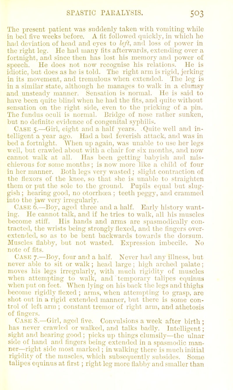 The present patient was suddenly taken with vomiting while in bed five weeks before. A fit followed cpiickly, iir which ho had deviation of head and eyes to left, and loss of power in the right leg. He had many fits afterwards, extending over a fortnight, and since then has lost his memory and power of speech. He does not now recognise his relations. He is idiotic, but does as he is told. The right arm is rigid, jerking in its movement, and tremulous when extended. Thu leg is in a similar state, although he manages to walk in a clumsy and unsteady manner. Sensation is normal. He is .said to have been quite blind when he had the fits, and quite witliout sensation on the right side, even to the pricking of a pin. The fundus oculi is normal. Bridge of nose rather sunken, but no definite evidence of congenital .syphilis. Case 5.—Girl, eight and a half years. .Quite well and in- telligent a year ago. Had a bad feverish attack, and was in bed a fortnight. When up again, was unable to use her legs well, but crawled about with a chair for .six months, and now cannot walk at all. Has been getting l)abyish and mis- chievous for some months; is now more like a child of four in her manner. Both legs very wasted; slight contraction of the flexors of the knee, so that she is unable to straighten them or put the solo to the ground. Pupils equal but slug- gish ; hearing good, no otorrhcea ; teeth peggy, and crammed into the jaw very irregularly. Case 6.—Boy, aged three and a half. Early history want- ing. He cannot talk, and if he tries to walk, all his muscles become stiff. His hands and arms are spasmodicalh' con- tracted, the wrists being strongly flexed, and the fingers over- extended, so as to be bent backwards towards the dorsum. Muscles flabby, but not wasted. E.xprcssion imbecile. No note of fits. Case 7.—Boy, four and a half. Never had anj- illness, l)ut never able to sit or walk ; head large ; high arched i)alate; moves his legs irregularly, with much rigidity of muscles when attempting to walk, and temporary talipes equinus when put on feet. When lying on his back the legs and thighs become rigidly flexed ; arms, when attempting to grasp, arc shot out in a rigid extended manner, but there is some con- trol of loft arm ; constant tremor of right arm, and athetosis of fingers. Case 8.—Girl, aged five. Convulsions a week after birth ; has never crawled or walked, and talks badly. Intelligent; sight and hearing good ; ])icks up things clumsily—the uln.ar side of hand and fingers being extended in a spasmodic man- ner—right side most marked ; in walking there is much initial rigidity of the mu.scles, which subsequently subsides. .Some talipes equinus at first; right leg more llabljy and smaller than