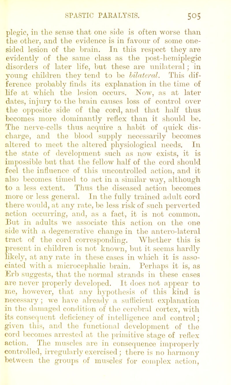 plegic, ill the sense that one side is often worse than the other, and the evidence is in favour of some one- sided lesion of the lirain. In this respect they are evidently of the .same class as the post-hemiplegic disorders of later life, but these are unilateral; in young children they tend to be bilateral. This dif- ference 251’obably finds its explanation in tlie time of life at which the lesion occurs. Now, as at later dates, injury to the brain causes loss of control over the opposite side of the cord, and that half thus becomes more dominantly reflex than it slioiild be. The nerve-cells thus acrpiire a habit of (piick dis- charge, and the blood supply necessarily becomes altered to meet the alteied physiological needs. In the .state of development such as now exists, it is impossible but that the fellow half of the cord should feel the influence of this uncontrolled action, and it also becomes timed to act in a similar way, although to a less extent. Thus the diseased action becomes more or less general. In the fully trained adult cord there would, at any rate, l)e less risk of such perverted action occurring, and, as a fact, it is not common. But in adults we associate this action on the one side with a degenerative change in the antero-lateral tract of the cord corresponding. Whether this is present in childi’en is not known, but it seems hardly likely, at any rate in the.se ca.ses in which it is asso- ciated with a microcephalic )>rain. Perhaps it is, as Erb suggests, that the normal strands in tliese cases are never properly developed. It iloes not appe.ar to me, however, that any liypotliesis of this kind is nece.ssary ; we have alre.ady a suflicient exjflan.ation in the damaged condition of tlui cerebral cortex, with its consequent deficiency of intelligence and control; given this, and tlie functional development of tlie cord becomes arre.stcd :it the primitive stage of reflex action. The muscles are in consequence impropeilv controlled, irregtdarly exo'cised ; there is no liarmony between the groups of muscles' for conq)lex action.