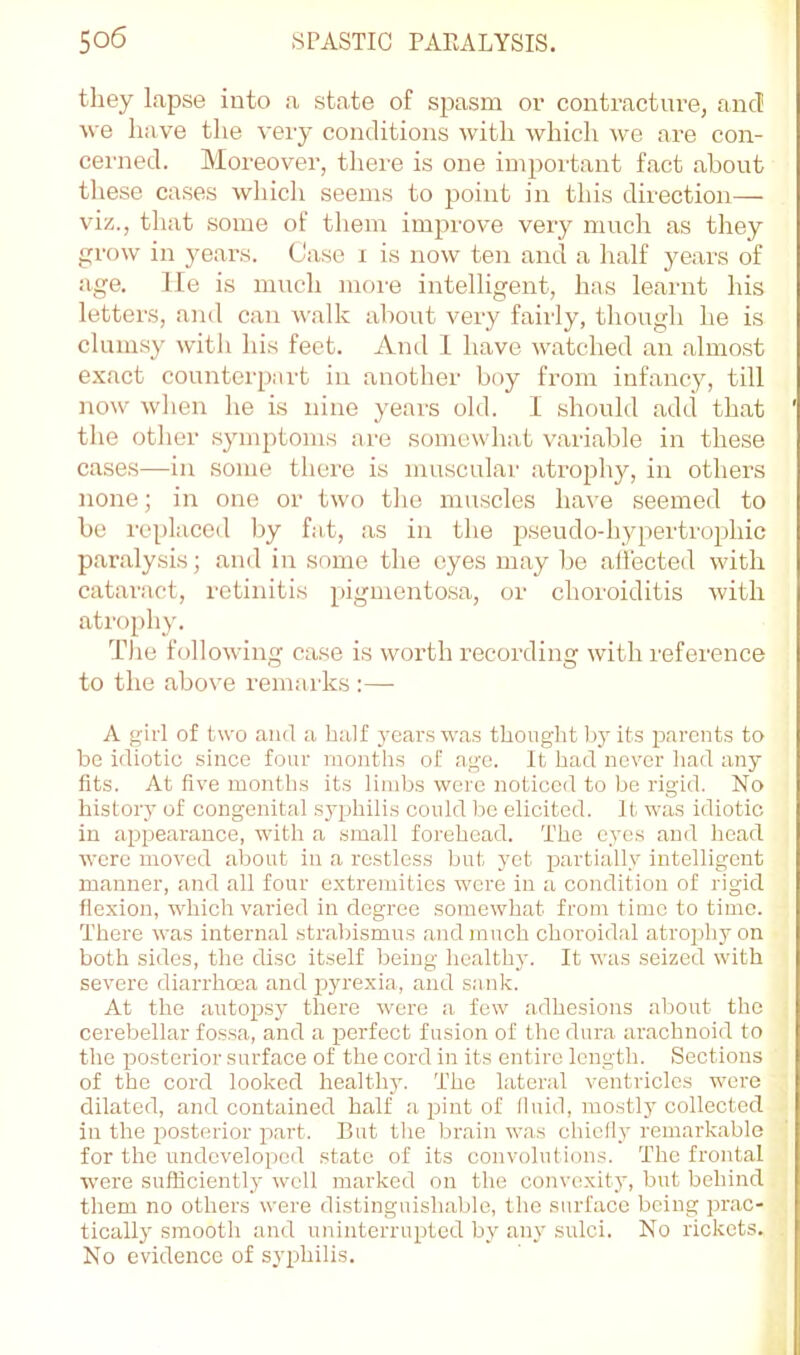 they lapse into a state of spasm or contracture, ancT ■sve have the very conditions with which we are con- cei'ned. Moreover, there is one impoi’tant fact about these cases which seems to point in this direction— viz., that some of them improve veiy much as they gi’ow in years. Case i is now ten and a lialf years of age. lie is much more intelligent, has learnt his letters, and can walk about very fairly, though he is clumsy with his feet. And I have watched an almost exact counterpart in another hoy from infancy, till now wlien he is nine years old. I should add that the other symptoms are somewhat variable in these case.s—in some there is muscular .atrophy, in others none; in one or two the muscles have seemed to be replaced by fat, as in the p.seudo-hypertrophic paralysis; and in some the eyes may be .allected with cataract, retinitis pigmentosa, or choroiditis with atrophy. The following case is worth recording with reference to the above remarks :— A girl of two and a half years was thought by its parents to be idiotic since four months of age. It had never liad any fits. At five months its limits were noticed to be rigid. No history of congenital syphilis could Ire elicited. It was idiotic in appearance, with .a small forehead. The eyes and head were moved about in a restless but yet partially intelligent manner, .and all four extremities were in a condition of rigid flexion, which varied in degree somewhat from time to time. There was intern.al strabismus and much choroidal atroi)hyon both sides, the disc itself being health}-. It was seized with severe diarrhoea and lyrexia, and sank. At the autopsy there were a few adhesions about the cerebellar fossa, and a perfect fusion of the dura arachnoid to the posterior surface of the cord in its entire length. Sections of the cord looked health}-. The lateral ventricles were dilated, and contained half a pint of lluid, mostly collected in the posterior p>art. But the brain w.as chiclly remarkable for the undeveloped state of its convolutions. The frontal were sufficiently well marked on the convexit}', but behind them no others were distinguishable, the surface being pr.ac- tically smooth and uninterrupted by any sulci. No rickets. No evidence of syphilis.