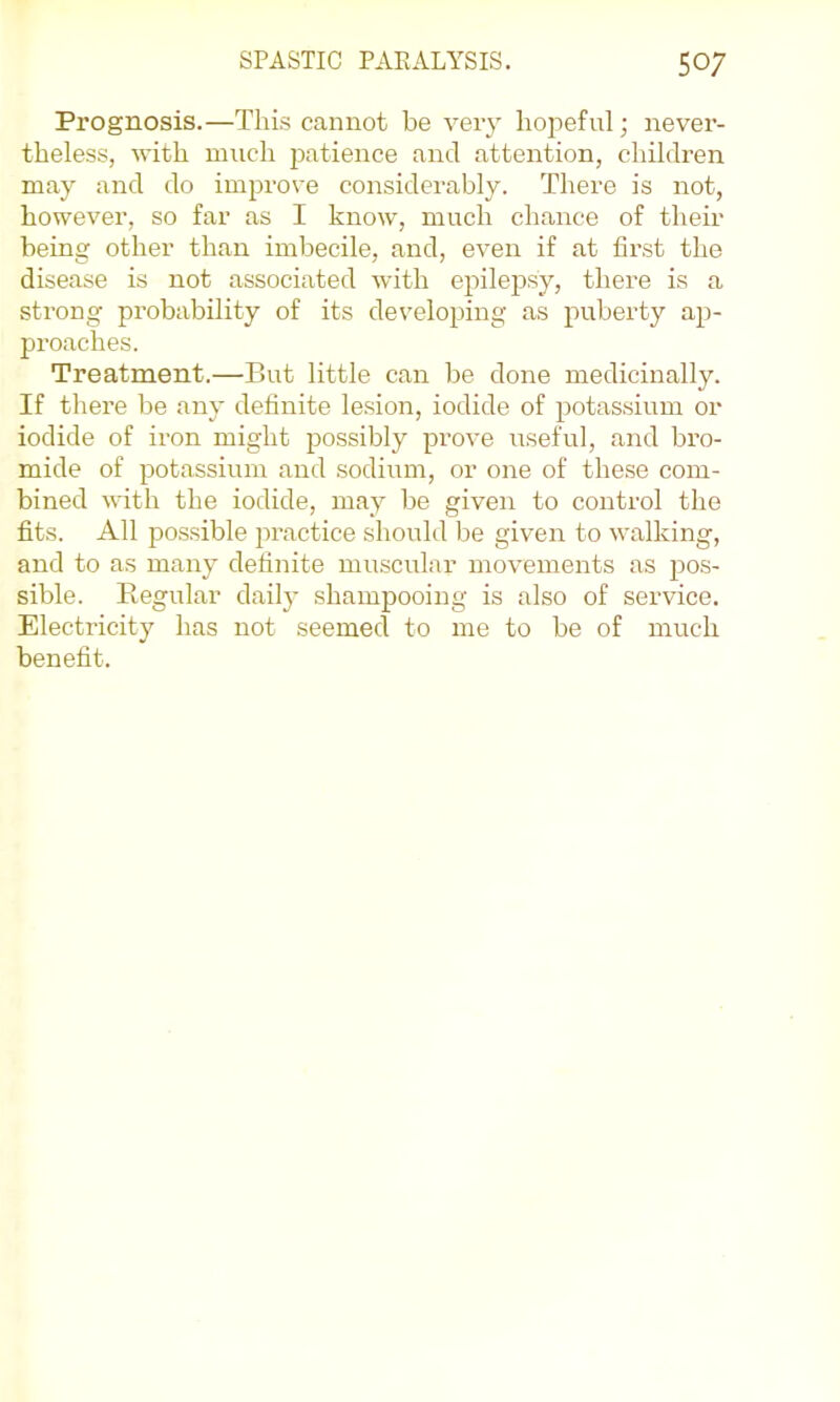 Prognosis.—Thi.s cannot be very hopeful; never- theless, with much patience and attention, children may and do improve considerably. There is not, however, so far as I know, much chance of their being other than imbecile, and, even if at first the disease is not associated with epilepsy, there is a strong probability of its developing as puberty ap- proaches. Treatment.—But little can be done medicinally. If there be any definite le.sion, iodide of potassium or iodide of iron might possibly prove useful, and bro- mide of potassium and sodium, or one of the.se com- bined with the iodide, may be given to control the fits. All pos.sible practice should be given to walking, and to as many definite muscular movements as pos- sible. Regular daily shampooing is also of service. Electricity has not seemed to me to be of much benefit.