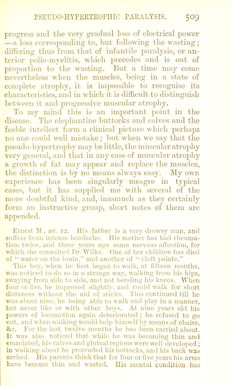 progress and the very gi'adual loss of electiical power —a loss corresponding to, bnt following the wasting; differing thus from that of infantile j^^^i’alysis, or an- terior })olio-myelitis, which precedes and is out of proportion to the wasting. But a time may come nevertheless when the muscles, being in a state of complete atrophy, it is impossible to recognise its characteristics, and in which it is difficult to distinguish between it and pi-ogressive muscular atrophy. To my mind this is an important jiuint in the disease. The elephantine buttocks and calves and the feeble intellect form a clinical picture which perhaps no one could well mistake; but when we say that the pseudo-hypertrophy may be little, the muscular atrojihy very general, and that in any case of muscular atrojdi}^ a growth of fat may appear and replace the muscles, the distinction is by no means always easy. My own experieiice has been singularly meagi-e in typical cases, but it has supplied me with several of the more doubtful kind, and, inasmuch as they certainly form an instructive group, short notes of them are appended. Ernest ]\I., ait. 12. Hi.s father is a very drowsy man, and suffers from inten.=c headache. His mother has had rheuma- tism twice, and three years ago some nervous affection, for which she consulted Dr. Wilks. One of her children lias died of “ water on the brain,” and another of “ cleft palate.” This boy, when he first began to walk, at fifteen months, was noticed to do so in a strange way, walking from hi.s hips, swaying from side to side, and not bending his knees. When four or five, he improved slightly, and could walk for short distances without the aid of sticks. 'J'his continued till he was about nine, he being able to walk and play in a manner, but never like or with other boys. At nine years old his powers of locomotion again deteriorated ; he refused to go out, and when walking would help himself by means of chairs, &c. For the last twelve months he has been carried about. It was also noticed that while he was becoming thin and emaciated, his calves and gluteal regions were well developed ; in walking about he protruded his buttocks, and his back was arched, llis parents think that for four or live years his arms have become thin and wasted. Ilis mental condition has