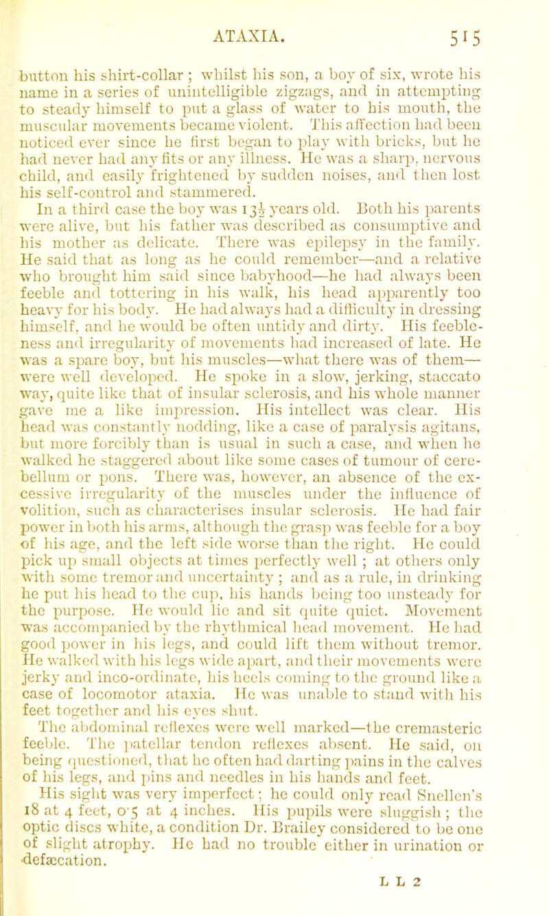 button his shirt-collar ; whilst his son, a boy of six, wrote his name in a series of unintelligible zigzags, and in attempting to steady himself to put a glass of water to his mouth, the muscular movements became violent. This aft'ection had been noticed ever since he first began to play with brick.s, but he had never had any fits or any illness. He was a sharp, nervous child, and easily frightened by sudden noises, and then lost his self-control and stammered. In a third case the boy was 13J j'oars old. Both his parents were alive, but his father was described as consumptive and his mother as delicate. There was ej^ilepsy in the family. He said that as long as he could remember—and a relative who brought him said since babyhood—he had always been feeble and tottering in his walk, his head apparently too heavy for his body. He had alwa3‘s had a difiicultj' in dressing himself, and he would be often untid.y and dirt}'. His feeble- ness and uTCgularit}' of movements had increased of late. He was a spare boy, but his muscles—what there was of them— were well developed. He spoke in a slow, jerking, staccato way, quite like that of insular sclerosis, and his whole manner gave me a like impression. His intellect was clear. His head was constanth' nodding, like a case of paral3'sis agitans, but more forcibl}' than is usual in such a case, and when ho walked he staggered about like some cases of tumour of cere- bellum or pons. There was, however, an absence of the ex- cessive irregularity of the muscles under the influence of volition, such as cLaractcrises insular sclerosis. He had fair power in both his arms, although the grasp was feeble for a boy of his age, and the left side worse than the right. He could pick up small objects at times perfectly well; at others only with some tremor and iincertaint}'; and as a rule, in drinking he put his head to the cup, his hands being too unstead}' for the purpose. He would lie and sit quite quiet. Movement was accompanied by the rh}'thmical head movement. He liad good power in his legs, and could lift them without tremor. He walked with his legs wide apart, and their movements were jerky and inco-ordinato, his liccls ccmiing to the ground like a case of locomotor ataxia. He was unable to stand with his feet together and his eyes shut. The abdominal reflexes were well marked—the cremasteric feeble. The jiatcllar tendon reflexes aljsent. He said, on being (piestioned, that he often had darting pains in the calves of his legs, and pins and needles in his hands and feet. His sight was very imperfect; he could only read Snellen’s 18 at 4 feet, 0 5 at 4 inches. His pupils were sluggish ; the optic discs white, a condition Dr. Brailey considered to be one of slight atrophy. He had no trouble either in urination or defsccation. L L 2