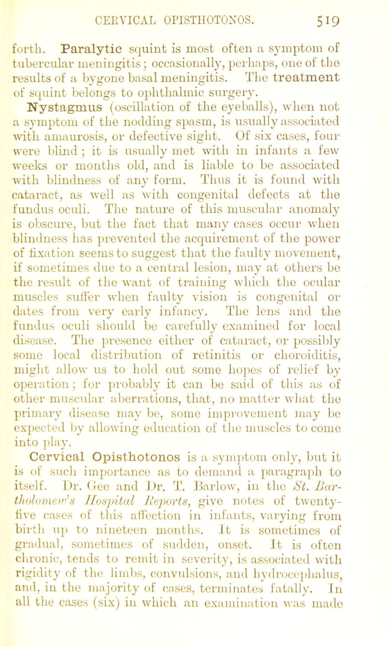 forth. Paralytic squint is most often a symptom of tubercular meningitis ■, occasionally, perhaps, one of the results of a bygone basal meningitis. The treatment of squint belongs to ophthalmic surgery. Nystagmus (oscillation of the eyeballs), when not a sym2)tom of the nodding s^iasm, is usually associated ■\\dth amaurosis, or defective sight. (Jf six cases, four were blind ; it is usually met Avith in infants a few weeks or months old, and is liable to be associated Avith blindness of any form. Thus it is found Avith cataract, as Avell as Avith congenital defects at the fundus oculi. The nature of this muscrdar anomaly is obscure, but the fact that many cases occur Avhen blindness has jArevented the acquirement of the j^OAver of fixation seems to suggest that the faulty movement, if sometimes due to a central lesion, may at others be the result of the Avant of training Avhich the ocidar muscles suffer Avhen faulty A'isiou is congenital or dates from \-ery eai'ly infancy. The lens and the fundus oculi should be carefully examined for local disease. The ^^resence either of cataiact, or 2)ossibly some local distril)ution of retinitis or choroiditis, might alloAv us to hold out .some hojics of relief by operation; for jn'obably it can be said of this as of other muscular aljerrations, that, no matter Avhat the jirimary disease may be, some improvement may be ex^iected by alloAving education of the muscles to come into I'lay. Cervical Opisthotonos is a .synqitom only, but it is of such imjiortance as to demand a 2>aragra2)h to itself. Dr. (lee and Di\ T. BarloAV, in the St. JJar- tholo?ne>i-’s Hospital Reports, give notes of tAventy- five cases of tliis affection in infants, varying from birth up to Jiineteen months. It is sometimes of gradual, sometimes of sudden, onset. It is often chronic, tends to remit in severity, is associated Avith rigidity of the limbs, convulsions, and hydroceidialus, and, in the majority of ca.ses, terminates fatally. Jn all the cases (six) in Avhich <an examination Avas made
