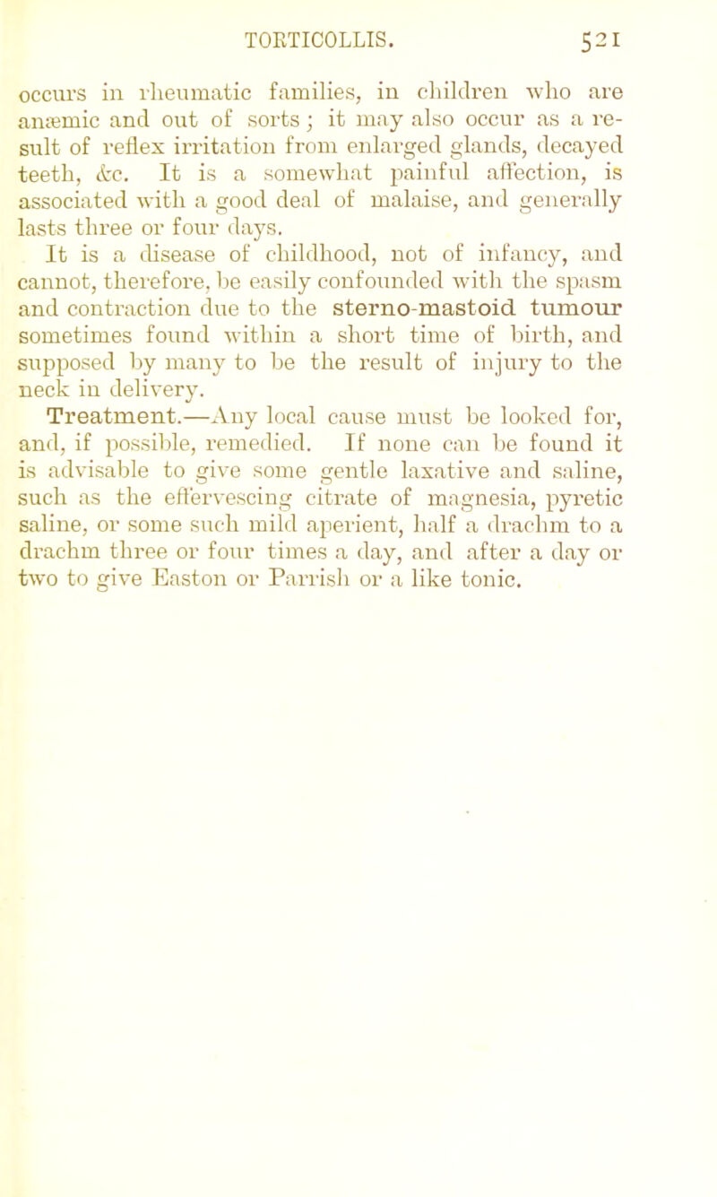 occurs in rheumatic families, in children who are aiuemic and out of sorts; it may also occur as a re- sult of reflex irritation from enlai'ged glands, decayed teeth, ttc. It is a somewhat painful affection, is associated with a good deal of malaise, and generally lasts three or four days. It is a disease of childhood, not of infancy, and cannot, therefore, be easily confounded with the .spasm and contraction due to the sterno-mastoid tumour sometimes found within a short time of birth, and supposed by many to be the result of injury to the neck in delivery. Treatment.—Any local cause must be looked for, and, if possible, remedied. If none can be found it is advisable to give some gentle laxative and saline, such as the efl'ervescing citrate of magnesia, pyretic saline, or some such mild aperient, half a drachm to a drachm three or four times a day, and after a day or two to give Easton or Parrish or a like tonic.