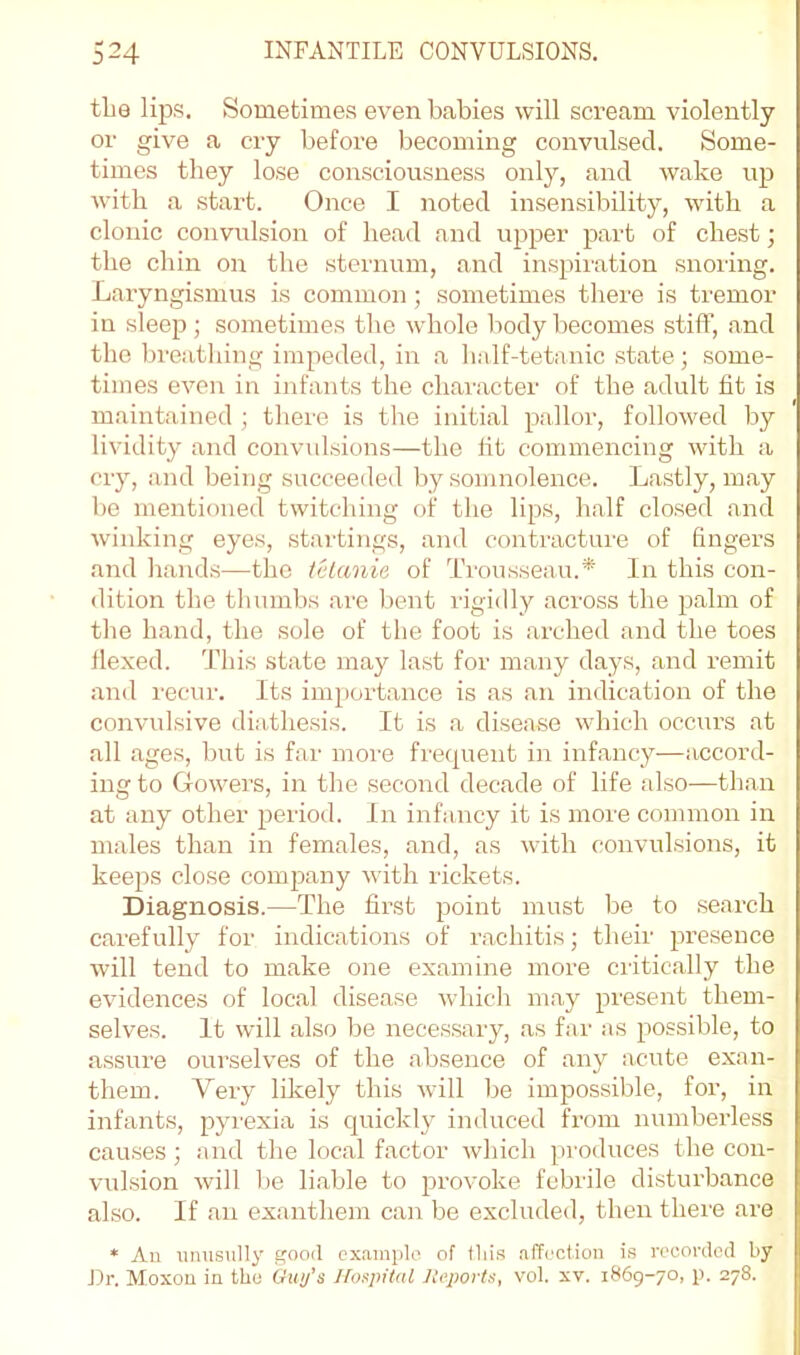 tlie lips. Sometimes even babies will scream violently or give a cry before becoming convulsed. Some- times they lose consciousness only, and wake up with a start. Once I noted insensibility, with a clonic convulsion of head and upper part of chest; the chin on the sternum, and inspiration snoring. Laryngismus is common; sometimes there is tremor in sleep ; sometimes the whole body becomes stiff, and the breathing impeded, in a lialf-tetanic state; some- times even in infants the character of the adult fit is maintained ; tliere is the initial pallor, followed by lividity and convidsions—the tit commencing with a cry, and being succeeded by somnolence. Lastly, may be mentioned twitching of the lips, lialf closed .and wiiddng eyes, startings, and contracture of fingers and h.ands—the telanie of Trousseau.* In this con- dition the thumbs .are bent rigidly across the palm of the h.and, the sole of the foot is arched and the toes flexed. This state may last for m.any days, and remit and recur. Its importance is as .an indication of the convulsive diathesis. It is a disease which occurs at all ages, but is far more frequent in infancy—accord- ing to Gowers, in the second decade of life also—than at any other period. In infancy it is moi'e common in males than in females, and, as with convulsions, it keeps close company with rickets. Diagnosis.—The first point must be to search c.arefully for indications of rachitis; their presence will tend to make one examine more critically the evidences of loc.al disease whidi m.ay present them- selves. It will also be necessary, as far as possible, to assure ourselves of the absence of any acute exan- them. Very likely this will be impossible, for, in infants, pyrexia is quickly induced from numberless causes; and the loc.al factor which produces the con- vulsion will be li.able to provoke febrile disturbance also. If .an exanthem can be excluded, then there are * An unusully good cxainplo of tliis .affection is recorded by Ur. Moxon in the Guy’s llosjiital Iteports, vol. xv. 1869-70, p. 278.