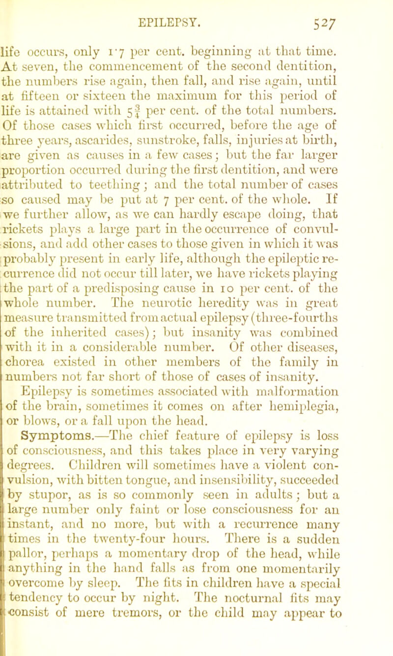 life occurs, only I'y per cent, beginning iit that time. At seven, the commencement of the second dentition, the numbers rise again, then fall, and rise again, until at fifteen or sixteen the maximum for this period of life is attained -with 5^ per cent, of the total numbers. Of those cases which first occurred, before the age of three years, ascarides, sunstroke, falls, injuries at birth, are given as causes in a few cases; hut the far larger projrortion occurred during the first dentitioir, aird were attrilruted to teetliiirg; atrd the total nuirrher of cases so caused may Ire pirt at 7 per cent, of the whole. If we further allow, as we carr hardly escape <loing, that rickets plays a large part iir the occurrence of convul- sions, and add other cases to those given in which it was probably present in early life, althoirgh the epileptic re- currence did not occrrr till later, we have rickets jrlaying [the part of a predisposing carrse in 10 per ceirt. of the whole nrrmber. The ireirrotic heredity was in great measure transmitted from actual epilepsy (three-fourths of the inherited cases) ■, hut insanity was combined with it in a consideralde number. Of other diseases, chorea existed in other members of the family in numbers not far short of those of cases of insanity. Epilepsy is sometimes associated with malformation of the brain, sometimes it comes on after hemiplegia, or blows, or a fall upon the head. Symptoms.—The chief feature of epilepsy is loss of consciousness, and this takes place in very varying degrees. Children will sometimes have a violent con- vulsion, with bitten tongue, and insensiliility, succeeded by stupor, as is so commonly seen in adults; but a large numljer only faint or lose consciousness for an instant, and no more, but with a recurrence many I times in the twenty-four hours. There is a sudden pallor, perhaps a momentary drop of the head, while anything in the hand falls as from one momentarily overcome by sleep. The tits in children have a special tendency to occur by night. The nocturnal fits may consist of mere tremors, or the child may appejir to