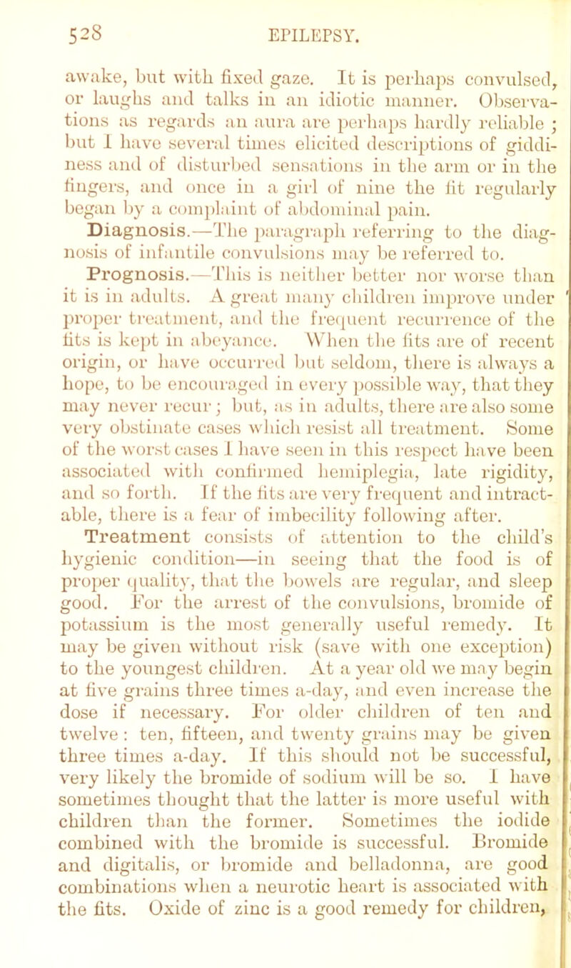 awake, but with fixed gaze. It is peiiiaps convulsed, or laughs and talks in an idiotic manner. Obsei-va- tions as regards an aura are peiiinps hardly reliable ; but I have several times elicited descriptions of giddi- ness and of disturbed sensations in the arm or in the fingers, and once in a girl of nine the lit regularly began Ijy a com])laint of abdominal pain. Diagnosis.—-The paragraph referiing to the diag- nosis of infantile convidsions may be referred to. Prognosis.—This is neither better nor worse than it is in adults. A great many children improve under pro2)cr treatment, and the fre(|uent recurrence of the fits is kej)t in abeyance. VVdien the fits are of recent origin, or have occurred but seldom, there is always a hope, to be encouraged in every possible way, that they may never recur; but, as in adults, there are also some very obstinate cases which resist all treatment. Some of the worst cases .1 have seen in this I’espect have been associated with confiiined hemiplegia., late rigidity, and so forth. If the fits are very frequent and intract- able, there is a fear of imbecility following after. Treatment consists of attention to the child’s hygienic condition—in seeing that the food is of proper quality, that the bowels are regular, and sleep good. For the arrest of the convulsions, bromide of potassium is the most generally useful remedy. It may be given without risk (save with one exception) to the youngest childi'en. At a year old we may begin at five grains three times a-day, and even increase the dose if necessary. For oldei' childi'en of ten and twelve : ten, fifteen, and twenty grains may be given three times a-day. If this should not be successful, very likely the bromide of sodium will be so. I have sometimes thought that the latter is more useful with children than the former. Sometimes the iodide combined with the bromide is successful. Bromide and digitalis, or bromide and belladonna, are good combinations when a neurotic heart is associated with the fits. Oxide of zinc is a good remedy for children,