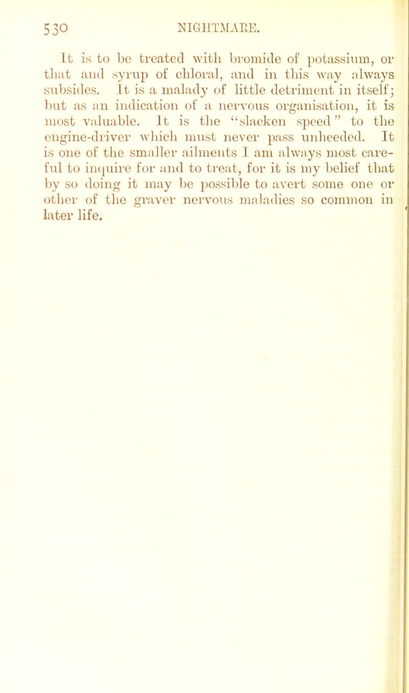 It is to be treated with bromide of potassium, or tliat and syruj) of chloral, and in this way always subsides. It is a malady of little detriment in itself; but iis an indication of a nervous organisation, it is most valuable. It is the “slacken speed ” to the engine-driver which must never pass unheeded. It is one of the smaller ailments I am always most care- ful to imjuire for and to treat, for it is my belief that by so doing it may be possible to avert some one or otlier of the graver nervous msdadies so common in Liter life.