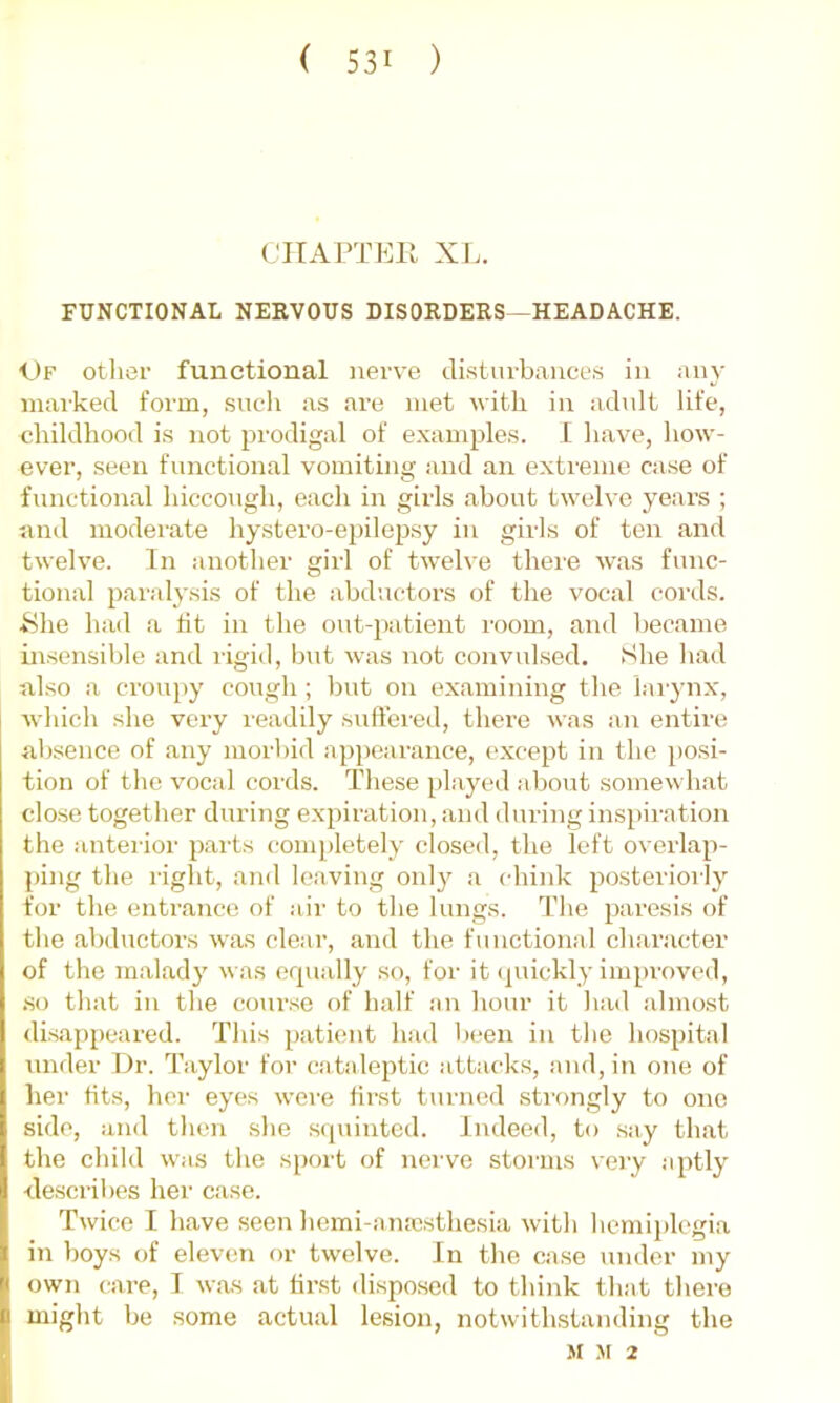 CJTAPTEH XL. FUNCTIONAL NEEVOUS DISORDERS—HEADACHE. 1)F otlier functional nerve di.stiirbances in any marked form, such as are met with in adult life, childhood is not prodigal of examples. I have, how- ever, seen functional vomiting and an extreme case of functional hiccough, each in girls about twelve years ; and moderate hystero-epilepsy in girls of ten and twelve. In another girl of twelve there Avas func- tional paralysis of the abductors of the vocal cords, ^ihe had a tit in the out-patient room, and became in.sensible and rigid, but was not convulsed. She had also a croupy cough ; but on examining the lai-ynx, Avhich she very readily snft’ered, there was an entire absence of any morbid appearance, except in the posi- tion of the vocal cords. These played about somewhat close together during expiration, and during inspiration the anterior parts coni[)letely closed, the left overlap- ping the right, and leaving only a chink posteriorly for the entrance of air to the lungs. The paresis of the abductors was clear, and the functional character of the malady was equally so, for it (juickly impi'oved, .so that in the course of half an hour it had almost disappeared. This patient had Ijcen in the hospital under Dr. Taylor for cataleptic attacks, and, in one of her tits, her eyes weie first turned strongly to one side, and then she squinted. Indeed, to say that the child was the sport of nerve storms very aptly describes her ca.se. Twice I have seen hemi-ana).sthesia with hemiplegia in boys of eleven or twelve. In the case under my own care, I was at tirst dispose<l to think that there miglit be some actual lesion, notwithstanding the M M 2