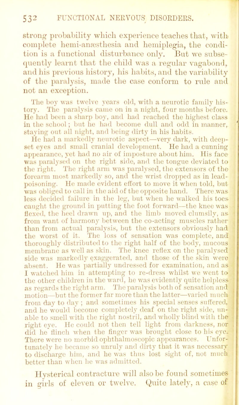 strong probability which experience teaches that, with' complete heini-ana:sthesia and hemiplegia, the condi- tion is a fnnctional disturliance only. Bat wo subse- (juently learnt that the child was a regular vagabond, and his previous history, his habits, and the variability of the pai'alysis, made the case conform to rule and not an exception. 'J'he boy was twelve years old, with a neurotic family his- tory. The paralysis came on in a night, four months before. He had been a sharp boy, and had reached the higlicst class in the school; but he had become dull and odd in manner, ‘ staying out all night, and being dirty in his habits. He had a markedly neurotic as])oct—very dark, with deep- set eyes and small cranial development. He had a cunning appearance, yet had no air of inpjosturo about him. His face was jiaralysed on the right side, :uul the tongue deviated to the right. The right arm was paralysed, tlie extensors of the forearm most markedly so, and the wrist dropped as in lead- poisoning. Ho made evident effort to move it when told, but ; was obliged to call in the aid of the opposite hand. There was ^ less decided failure in the leg, but when he walked his toes. I caught the ground in putting the foot forward—the knee was 1 flexed, the luiel drawn up, and the limb moved clumsily, as- 1 from want of harmony between the co-acting muscles rather j than from actual paralysis, but tlie extensors obviously had | the worst of it. The loss of sensation was complete, and' thoroughly distributed to the right half of the body, mucous membrane as well as skin. The knee reflex on the paralysed side was markedly exaggerated, and those of the skin were absent. He was partially undressed for examination, and as < I watched him in attempting to re-dress whilst we went to the other children in the ward, he was evidently quite helpless as regards the right arm. The paralysis both of sensation and motion—but the former far more than the latter—varied much from day to day ; and sometimes his sirecial senses sutfered, and he would become completely deaf on tlie right side, un- able to smell with the right no.stril, and wholly blind with the- right eye. He could not then tell light from darkness, nor did ho flinch when the finger was brought close to his eye. ' There were no morbid ophthalmoscopic ajjpcaranccs. Unfor- ! tunatcly he became so unruly and dirt}' that it was necessary to discharge him, and he was thus lost sight of, not much better than when he was admitted. Hysterical contracture will also be found sometimes in girls of eleven or twelve, (^uite lately, a case of