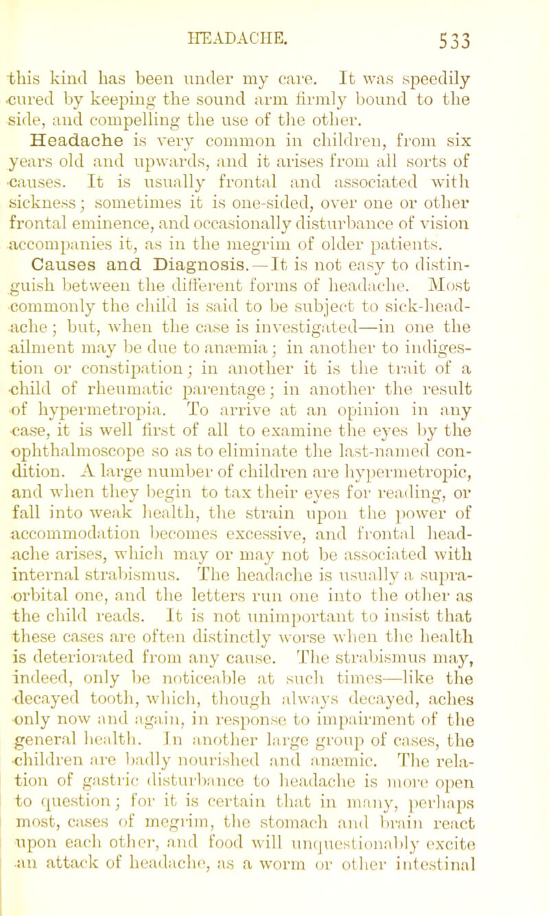 JO this kind has been under my care. It was speedily «ured by keeping the sound arm tirmly bound to the side, and compelling the use of tlie other. Headache is very common in children, fi’om six years old and upwards, and it arises from all sorts of •causes. It is usually frontal and associated with sickness; sometimes it is one-sided, over one or other frontal eminence, and occasionally disturbance of vision accompanies it, as in the megrim of older patients. Causes and Diagnosis. —It is not easy to di.stin- guish between the difiei-ent forms of headache. Most commonly the child is said to be subject to sick-head- ache ; but, when the case is investigated—in one the nilment may l)e due to anannia; in another to indiges- tion or constijiation; in another it is the trait of a ■child of rheumatic pai'entage; in another the result of hypermetropia. To arrive at an opinion in any •ca.s'e, it is well first of all to examine the eyes l)y the ophthalmoscope so as to eliminate the last-named con- dition. A large numljer of children are hypermetropic, and when they liegin to tax their eyes for reading, or fall into weak health, the strain upon tlie i>ower of accommodation l)ecomes excessive, and frontal head- ache arises, which may or may not be a.ssociated with internal strabismus. The headache is usually a supra- orbital one, and the letters run one into the other as the child reads. It is not unimportant to insist that these cases are often distinctly wor.se when the health is deteriorated from any cause. The strabisinus may, indeed, only be noticeable at such times—like the decayed tooth, whicli, though always decayed, aches only now and again, in response to iinpaument of the general health. In another large group of cases, the •children ai'e badly nf)urished and anasmic. The rela- tion of gastric disturbance to headache is more open to question; for it is certain that in many, i)orhaps most, Ciuses of megrim, the stomach and brain react upon each other, and food will umpiestionably excite an attack of headaclu', as a worm (jr other intestinal