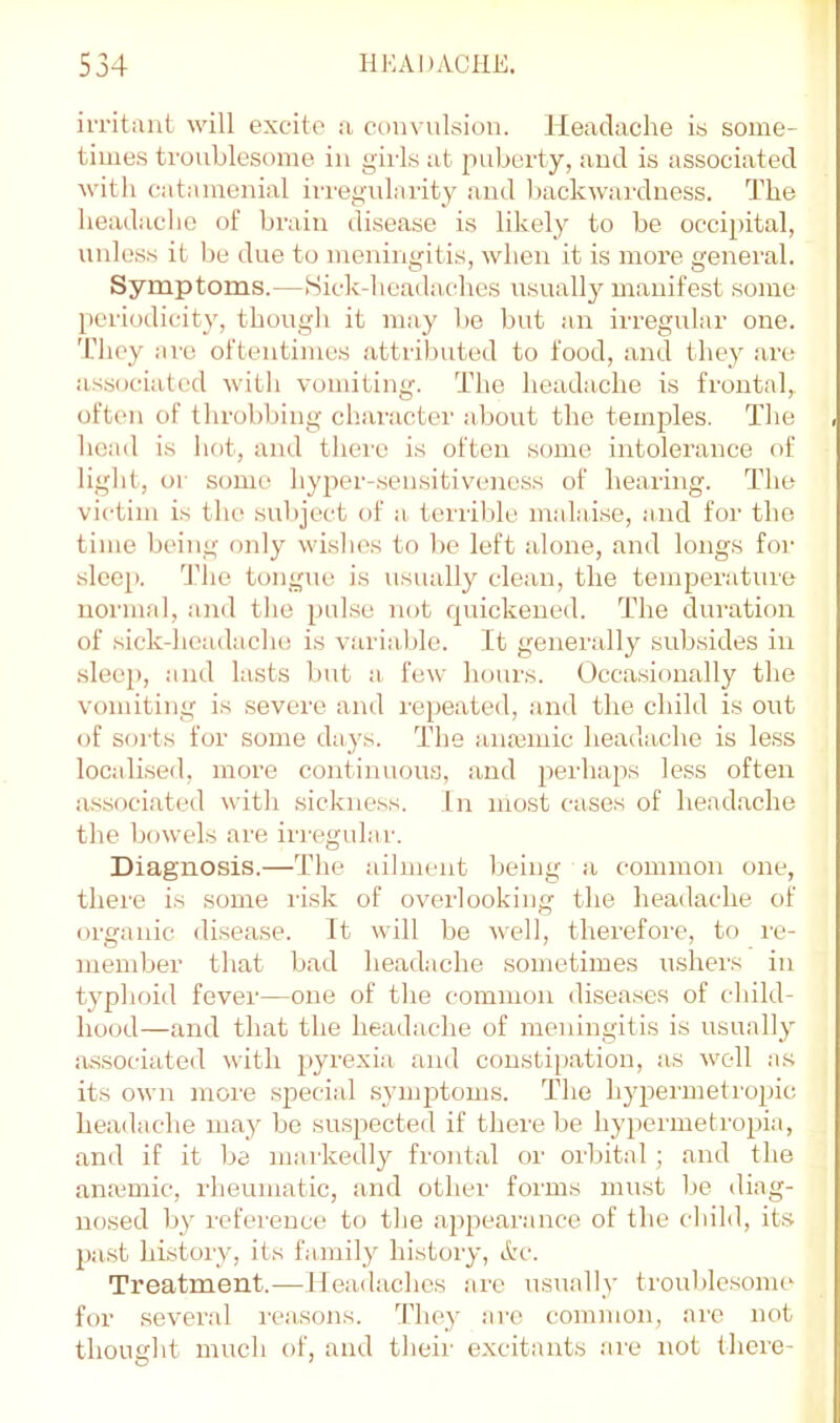 irritant will excito a convulsion. Headache is some- times troublesome in girls at puberty, and is associated with catamenial irregidarity and backwmrduess. The headache of brain disease is likely to be occipital, unless it be due to meningitis, when it is more general. Symptoms.—Sick-heada-ches usuallj^ manifest some periodicity, thongli it may bo but an irregular one. 'Chcy ai'c oftentimes attributed to food, and they ai'O associated with vomiting. The headache is frontal,, often of throbbing character about the temples. The head is hot, and there is often some intolerance of light, or some hyper-sen.sitivencss of hearing. The victim is the subject of a terrible malaise, and for the time being only wislios to be left alone, and longs for sleep. The tongue is usually clean, the temperature normal, and the pulse not quickened. The duration of sick-headache is variable. It generally subsides in .sleep, and lasts but a- few hours. Occa.sionally the vomiting is severe and repeated, and the child is out of soils for some days. The fUuemic headache is less localised, more continuou.s, and perhaps less often a.ssociated with sickness. In most cases of headache the bowels are irregular. Diagnosis.—The ailment lieing a common one, there is some risk of overlooking the headache of organic disease. It will be well, therefore, to lu- nieniber that bad headache sometimes iishers in typhoid fever—one of the common diseases of child- hood—and that the headache of meningitis is usually as.sociated with pyrexi.a and constiiiation, as well as its own more special .syiiq^toms. The hypermetrojhc headache may be su.spected if there be hypermetropia, and if it be markedly frontal or orbital; and the anaimic, rheumatic, and other forms must be diag- nosed by reference to the appearance of the child, its pa.st history, its family history, Arc. Treatment.—Headaches are usually trouble.somc for several reasons. They arc common, are not thought much of, and their excitants .are not there-