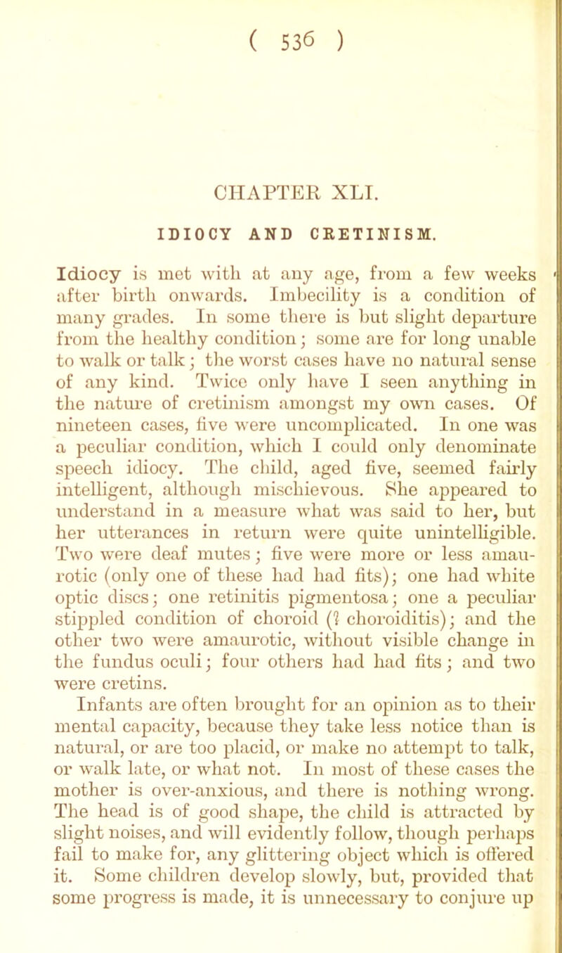 CHAPTER XLI. IDIOCY AND CKETINISM. Idiocy is met with at any age, from a few weeks after birth onwards. Imbecility is a condition of many grades. In some there is hut slight departure from the healthy condition; some are for long unable to walk or talk; tlie worst cases have no natural sense of any kind. Twice only have I seen anything in the natui’e of cretinism amongst my o^\m cases. Of nineteen cases, hve were uncomplicated. In one was a peculiar condition, which I could only denominate speech idiocy. The child, aged five, seemed fairly intelligent, although mischievous. She appeared to understand in a measure what was said to her, but her utterances in retui'n were quite unintelligible. Two were deaf mutes; five were more or less amau- rotic (only one of these had had fits); one had white optic discs; one retinitis pigmentosa; one a peculiar stippled condition of choroid (1 choroiditis); and the other two were amaurotic, without visible change in the fundus oculi; four others had had fits; and two were cretins. Infants are often brought for an opinion as to their mental capacity, because they take less notice than is natural, or are too placid, or make no attempt to talk, or walk late, or what not. In most of these cases the mother is over-anxious, and there is nothing wrong. The head is of good shape, the child is attracted by slight noises, and will evidently follow, though peiliaps fail to make for, any glittering object which is offered it. Some children develop slowly, but, provided that some progress is made, it is unnecessary to conjure up