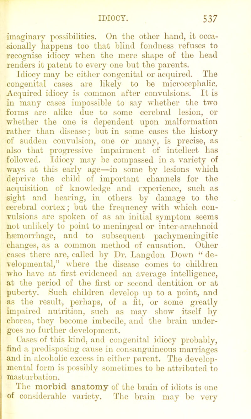 imaginary possibilities. On the other hand, it occa- sionally happens too that blind fondness refuses to recognise idiocy when the mere shape of the head renders it patent to every one but the parents. Idiocy may be either congenital or ac(]uired. The congenital cases are likely to be microcephalic. Acqumed idiocy is common after convulsions. It is in many cases impossible to say whether the two foi'ms are alike due to some cerebral lesion, or whether the one is dependent upon malformation rather than disease; but in some cases the history of sudden convulsion, one or many, is precise, as also that progressive impairment of intellect has followed. Idiocy may be compassed in a variety of ways at this early age—in some by lesions which deprive the child of important channels for the acquisition of knowledge and experience, such as sight and hearing, in others by damage to the cerebral cortex; but the frequency with which con- vulsions are spoken of as an initial symptom seems not unlikely to point to meningeal or inter-ai’achnoid hicmorrhage, and to subsequent pachymeningitic changes, as a common method of causation. Other cases there are, called Ijy Dr. Langdon Down “ de- velopmental,” where the disease comes to children who have at first evidenced an average intelligence, at the period of the first or second dentition or at puberty. >Such children develop up to a point, and as the result, perhaps, of a fit, or some greatly impaired nutrition, such as may show itself by chorea, they become imbecile, and the brain under- goes no further devclo[)inent. Cases of this kind, and congenital idiocy probably, find a predisposing cause in consanguineous marriages and in alcoholic excess in either parent. The develop- mental form is possibly sometimes to be attributed to masturbation. The morbid anatomy of the brain of idiots is one of considerable variety. The bi’ain may be very