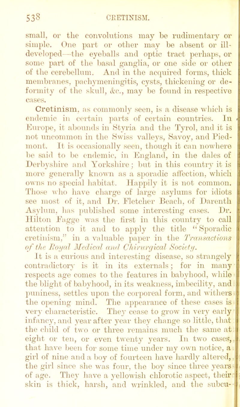 small, or the convolutions may be rudimentary or simple. One part or other may be absent or ill- developed—the eyeballs and optic tract jierhaps, or some part of the basal ijanglia, or one side or other of the cerebellum. And in the acquired forms, thick membranes, pachymeningiti.s, cysts, thickening or de- formity of the skull, etc., may bo found in respective cases. Cretinism, as commonly .seen, is a di.sea.se ■w hich is endemic in certain parts of certain countries. In . Kurope, it .abounds in Styria and the T3U'ol, and it is not uncommon in the Swdss valle3as. Savoy, and Pied- mont. It is occasionally seen, though it can nowdiere be .said to be endemic, in Kngland, in the dales of Derbyshire and Yorkshire; but in this countiy it is more gencrall3’^ known as a sporadic atl'ection, which owns no special habitat. Happily it is not common. Those who h.ave ch.arge of Large as3dums for idiots see most of it, .and Dr. Fletcher Ee.ach, of fiarenth AsN’lum, has published some interesting cases. Dr. Hilton Fagge was the first in this country to call attention to it and to aj)pl3' the title “ Sporadic cretinism,” in .a valuable paper in the Transactions of the liojjal Medical and Chirnrgiced Societj/. ft is a curious and intere.sting disease, so strangely contradictoi’\- is it in its externals; for in many respects age comes to the fe.atures in babyhood, while the blight of baljvhood, in its we.akness, imbecilitv, .and I puniness, settles upon the coi’poi'eal form, and withers, the opening mind. The appeaiance of those cases is veiy characteristic. The3’ cease to grow in veiy early infancy, and vear after year they change so little, that the child of two or three I'omains much the same at eight or ten, or even twent} 3'ears. In t'wo coses,, that have been for some time under my own notice, a girl of nine and a boy of fourteen h.ave hardl3 .altered,, the girl since she was four, the bo3' since three years- of age. They have a 3'ellowish chlorotic aspect, their skin is thick, harsh, and wrinkled, and the subcu-