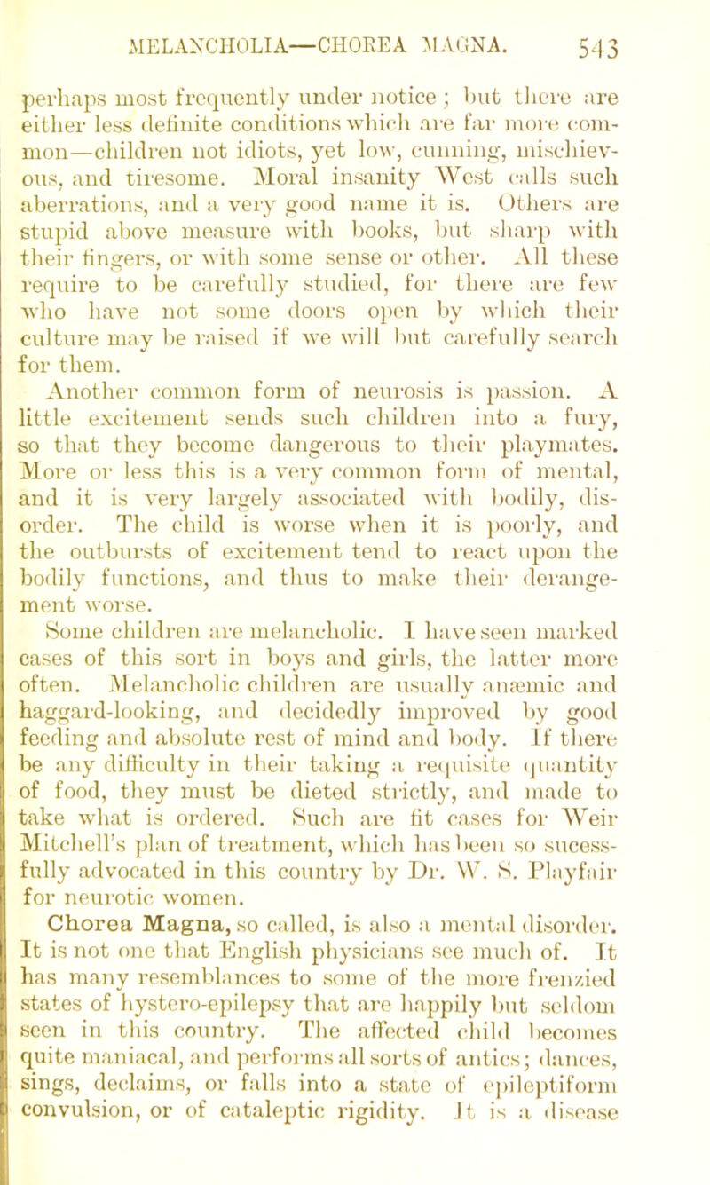 perhaps most frequently under notice ; hut there are either less delinite conditions which are far more com- mon—children not idiots, yet low, cunninf,q mischiev- ous, and tiresome. Aloral insanity AVest calls such aberrations, and a very good name it is. Others are stupid above measure with l)ooks, but shaiqi with their fingers, or with some sense or other. All these require to be carefully studied, foi' there are few Avho have not some doors oj)en by which their culture may he raised if we will Init carefully scai’ch for them. Another common form of neurosis is passion. A little excitement sends such children into a fury, so that they become dangerous to their playmates. Moi’e or less this is a very common form of mental, and it is very largely associated with bodily, dis- order. The child is worse when it is i)Oorly, and the outbur.sts of excitement tend to react upon the bodily functions, and thus to make their derange- ment worse. Home cliildren are melancholic. 1 have seen marked cases of this sort in boys and girls, the latter more often. Melancholic children are usually a naiuiic and haggard-looking, and decidedly improved by good feeding and ab.solute rest of mind and body. If there be any difficulty in their taking a i-e<piisite (piantity of food, they must be dieted strictly, and made to take what is ordered. Such are fit cases for Weir Mitchell’s plan of treatment, which has been so suces.s- fully advocated in this country by L)r. \V. S. Playfair for neurotic women. Chorea Magna, so called, is al.so a mental di.sorder. It is not one that English physicians see much of. It has many re.senddances to some of the more fi'enzied .states of hystero-epilep.sy that are happily hut .seddom seen in this country. The affceded child becomes quite maniacal, and performs all sorts of .antics; dance.s, sings, declaims, or falls into a state of I'pileptiform convulsion, or of cataleptic rigidity. Jt is a disea.se