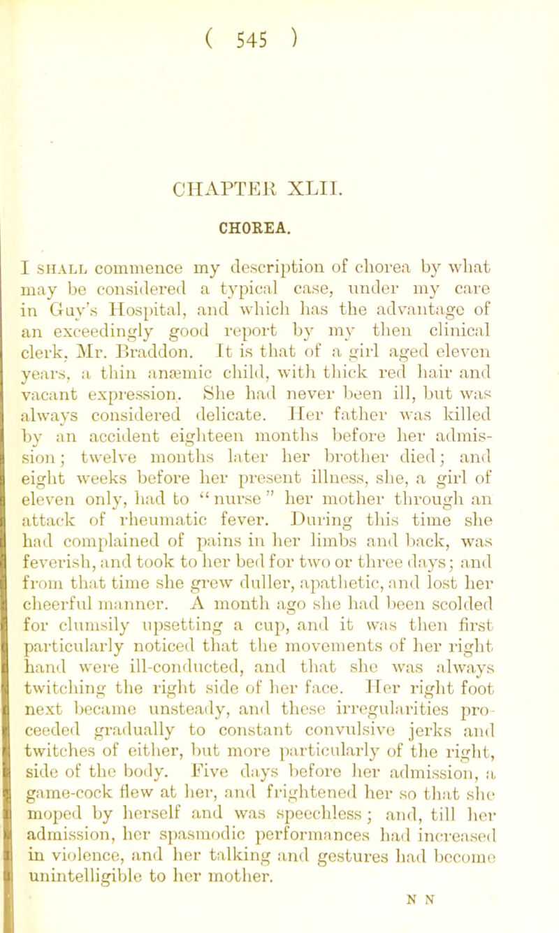 CIIAFTER XLII. CHOKEA. I SHALL commence my description of chorea wliat may be considered a typical case, under my care in Guy’s Hospital, and which has the advantage of an exceedingly good report by my then clinical clerk, Mr. Braddon. It is that of a girl aged eleven years, a thin anemic child, with thick red hair and vacant expression. She had never been ill, but was always considered delicate. Her father was killed by an accident eighteen months before her admis- Ision; twelve mouths later her brotlier died; and eight weeks before her present illness, she, a girl of eleven only, had to “ niu-se ” her mother through an attack of rheumatic fever. During this time she Iliad complained of pains in her limbs and back, was feverish, and took to her bed for two or three days; and from that time she grow duller, apathetic, and lost her cheerful manner. A month ago she had been scolded I] for clumsily upsetting a cup, and it was then first i particularly noticed that tlie movements of her right ( hand were ill-conducted, ami that she was always |i twitching the right side of her face. Her right foot Ine.xt became unsteady, and these irregularities pro ceeded gradually to constant convulsive jerks and twitches of either, but more particularly of the right, side of the body. Five days before her admission, a game-cock flew at her, and frightened her so tliat slie moped by herself and was speechless; and, till her admission, her spasmodic performances had in(;rea.sed Hi in violence, and her talking and ge.stures had hecomo til unintelligible to her mother. N N